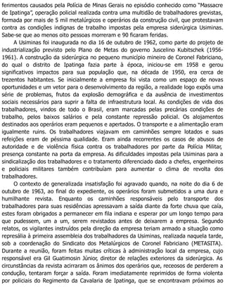 ferimentos causados pela Polícia de Minas Gerais no episódio conhecido como “Massacre
de Ipatinga”, operação policial realizada contra uma multidão de trabalhadores grevistas,
formada por mais de 5 mil metalúrgicos e operários da construção civil, que protestavam
contra as condições indignas de trabalho impostas pela empresa siderúrgica Usiminas.
Sabe-se que ao menos oito pessoas morreram e 90 ficaram feridas.
A Usiminas foi inaugurada no dia 16 de outubro de 1962, como parte do projeto de
industrialização previsto pelo Plano de Metas do governo Juscelino Kubitschek (1956-
1961). A construção da siderúrgica no pequeno município mineiro de Coronel Fabriciano,
do qual o distrito de Ipatinga fazia parte à época, iniciou-se em 1958 e gerou
significativos impactos para sua população que, na década de 1950, era cerca de
trezentos habitantes. Se inicialmente a empresa foi vista como um espaço de novas
oportunidades e um vetor para o desenvolvimento da região, a realidade logo expôs uma
série de problemas, frutos da explosão demográfica e da ausência de investimentos
sociais necessários para suprir a falta de infraestrutura local. As condições de vida dos
trabalhadores, vindos de todo o Brasil, eram marcadas pelas precárias condições de
trabalho, pelos baixos salários e pela constante repressão policial. Os alojamentos
destinados aos operários eram pequenos e apertados. O transporte e a alimentação eram
igualmente ruins. Os trabalhadores viajavam em caminhões sempre lotados e suas
refeições eram de péssima qualidade. Eram ainda recorrentes os casos de abusos de
autoridade e de violência física contra os trabalhadores por parte da Polícia Militar,
presença constante na porta da empresa. As dificuldades impostas pela Usiminas para a
sindicalização dos trabalhadores e o tratamento diferenciado dado a chefes, engenheiros
e policiais militares também contribuíam para aumentar o clima de revolta dos
trabalhadores.
O contexto de generalizada insatisfação foi agravado quando, na noite do dia 6 de
outubro de 1963, ao final do expediente, os operários foram submetidos a uma dura e
humilhante revista. Enquanto os caminhões responsáveis pelo transporte dos
trabalhadores para suas residências apressavam a saída diante da forte chuva que caía,
estes foram obrigados a permanecer em fila indiana e esperar por um longo tempo para
que pudessem, um a um, serem revistados antes de deixarem a empresa. Segundo
relatos, os vigilantes instruídos pela direção da empresa teriam armado a situação como
represália à primeira assembleia dos trabalhadores da Usiminas, realizada naquela tarde,
sob a coordenação do Sindicato dos Metalúrgicos de Coronel Fabriciano (METASITA).
Durante a reunião, foram feitas muitas críticas à administração local da empresa, cujo
responsável era Gil Guatimosin Júnior, diretor de relações exteriores da siderúrgica. As
circunstâncias da revista acirraram os ânimos dos operários que, receosos de perderem a
condução, tentaram forçar a saída. Foram imediatamente reprimidos de forma violenta
por policiais do Regimento da Cavalaria de Ipatinga, que se encontravam próximos ao
 