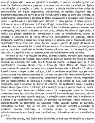 local, já de prontidão. Houve um princípio de confusão, os policiais armados agiram com
violência, desferindo chutes e jogando os cavalos para cima dos trabalhadores. Após a
normalização da situação na porta da empresa, a Polícia decidiu realizar ações de
patrulhamento em alguns alojamentos. Inicialmente, os policiais seguiram para o
alojamento localizado no bairro de Santa Mônica. Como o local só tinha uma entrada, os
trabalhadores, percebendo a chegada da tropa, bloquearam a passagem com móveis e
tonéis e quebraram as lâmpadas para dificultar a ação policial. A tropa recuou e
deslocou-se para o alojamento da Chicago Bridge, empreiteira que prestava serviços à
Usiminas. Lá, cerca de trezentos trabalhadores foram humilhados, presos e levados para
a delegacia, onde foram colocados em um pátio, debaixo de chuva e espancados. A
notícia das prisões espalhou-se, alimentando o clima de enfrentamento. Diante da
situação, o Comandante da Polícia Militar do Destacamento de Ipatinga, Robson
Zamprogno, ordenou o recuo das forças policiais e solicitou que a negociação com os
trabalhadores fosse feita pelo padre Avelino Marques, pároco da igreja do bairro do
Horto. Por seu intermédio, foi possível alcançar um acordo momentâneo que assegurava
que os trezentos trabalhadores detidos fossem soltos e que, no dia seguinte, seria
realizada uma reunião entre os representantes dos trabalhadores e da Usiminas.
No início do dia 7 de outubro de 1963, os trabalhadores, movidos pela indignação
dos acontecimentos da véspera, organizaram um protesto pacífico em frente ao portão
principal da empresa. Por volta das 8 horas da manhã, já havia mais de 5 mil
trabalhadores reunidos. Desde cedo, a tropa da Polícia Militar de Minas Gerais
encontrava-se de prontidão no local, mas apenas haviam sido mobilizados 12 policias.
Posteriormente, a tropa recebeu reforços, totalizando dezenove policiais, que portavam
pistolas e uma metralhadora giratória em cima de um caminhão. Temendo o início de um
confronto, lideranças dos trabalhadores, juntamente com o padre Avelino, negociaram
com os representantes da Usiminas a retirada da tropa policial do local. Após longa
negociação, com a presença do diretor da empresa, Gil Guatimosin Júnior, o capitão
Robson Zamprogno aceitou a retirada, sob a condição de que a polícia não fosse vaiada.
Ficou decidido que tanto os policiais quanto os empregados iriam se dispersar
simultaneamente. Por volta das 10 horas da manhã, o caminhão que levava os policiais
preparava-se para partir, quando enguiçou. A situação acirrou ainda mais a tensão entre
a polícia e os trabalhadores, gerando um princípio de confusão. Nesse momento, o
segundo-tenente do Regimento da Cavalaria Militar, Jurandir Gomes de Carvalho,
comandante da tropa, deu um tiro para o alto, buscando intimidar a multidão de
grevistas. Quando finalmente o caminhão andou, a tropa disparou tiros
indiscriminadamente em direção aos trabalhadores, utilizando-se de uma metralhadora
giratória.
No dia do conflito, José Isabel tinha saído cedo de sua casa em direção ao trabalho.
 