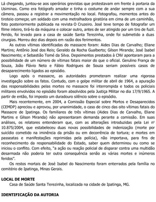 Lá chegando, juntou-se aos operários grevistas que protestavam em frente à portaria da
Usiminas. Como era fotógrafo amador e tinha o costume de andar sempre com a sua
câmera, passou a registrar a movimentação no local. Fotografou, momentos antes do
tiroteio começar, um soldado com uma metralhadora giratória em cima de um caminhão,
foto posteriormente publicada na revista O Cruzeiro. José teve tempo de fotografar um
filme inteiro, tirá-lo da máquina e colocar outro, antes de ser atingido por um tiro de fuzil.
Ferido, foi levado para a casa de saúde Santa Terezinha, onde foi submetido a duas
cirurgias. Morreu dez dias depois em razão dos ferimentos.
As outras vítimas identificadas do massacre foram: Aides Dias de Carvalho; Eliane
Martins; Antônio José dos Reis; Geraldo da Rocha Gualberto; Gilson Miranda; José Isabel
Nascimento; e Sebastião Tomé da Silva. Depoimentos prestados à CNV apontaram para a
possibilidade de um número de vítimas fatais maior do que o oficial. Gerulino França de
Souza, João Flávio Neto e Fábio Rodrigues de Souza seriam possíveis casos de
desaparecimento ligados ao episódio.
Logo após o massacre, as autoridades prometeram realizar uma rigorosa
investigação sobre os fatos. Contudo, com o golpe militar de abril de 1964, a apuração
das responsabilidades pelas mortes no massacre foi interrompida e todos os policiais
militares envolvidos no episódio foram absolvidos pela Justiça Militar no dia 17/9/1965. A
partir de então, foi imposto um duradouro silêncio sobre o episódio.
Mais recentemente, em 2004, a Comissão Especial sobre Mortos e Desaparecidos
(CEMDP) apreciou e aprovou, por unanimidade, o caso de cinco das oito vítimas fatais do
Massacre de Ipatinga. Os familiares de três vítimas (Aides Dias de Carvalho, Eliane
Martins e Gilson Miranda) não apresentaram demanda perante a comissão. Em suas
análises, os relatores entenderam que, com as alterações introduzidas pela Lei no
10.875/2004, que estabeleceu duas novas possibilidades de indenização (morte por
suicídio cometido na iminência da prisão ou em decorrência de tortura; e mortes em
passeatas e manifestações reprimidas pela polícia), não importava, para fins de
reconhecimento da responsabilidade do Estado, saber quem determinou ou como se
iniciou o conflito. Com efeito, “a ação ou reação policial de disparar contra uma multidão
desarmada não poderia ter outra consequência senão as várias mortes e inúmeros
feridos”.
Os restos mortais de José Isabel do Nascimento foram enterrados pela família no
cemitério de Ipatinga, Minas Gerais.
LOCAL DE MORTE
Casa de Saúde Santa Terezinha, localizada na cidade de Ipatinga, MG.
IDENTIFICAÇÃO DA AUTORIA
 