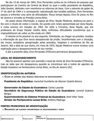 No dia 13 de março de 1964, Divo Fernandes juntou-se às milhares de pessoas que
participaram do Comício da Central do Brasil no qual o então presidente da República,
João Goulart, defendeu com veemência as reformas de base. Com o advento do golpe de
1º de abril de 1964 e a consequente radicalização das tensões políticas, Divo Fernandes
passou a enfrentar uma série de dificuldades. Pouco tempo depois, Divo foi preso no Rio
de Janeiro e enviado ao Presídio Lemos Brito.
De posse dessa informação, a esposa de Divo, Nayde Medeiros, deslocou-se para o
Rio com o intuito de visitar o marido. De acordo com relato apresentado por dona Nayde,
a visita ocorreu em meados de 1964. De volta a Criciúma, dona Nayde, que era
professora do Grupo Escolar Coelho Neto, enfrentou dificuldades econômicas que a
impossibilitaram de voltar ao Rio ainda em 1964.
O retorno só foi possível no ano seguinte. Entretanto, ao chegar ao presídio, recebeu
a informação de que Divo havia desaparecido da prisão. Inconformada com a situação,
ela iniciou verdadeira peregrinação pelos presídios, hospitais e cemitérios do Rio de
Janeiro. Até a data de sua morte, em maio de 1975, Nayde Medeiros nunca recebeu uma
explicação para o desaparecimento de seu marido.
E até a presente data, Divo Fernandes D’Oliveira permanece desaparecido.
LOCAL DE DESAPARECIMENTO
Não foi possível apontar com precisão o local da morte de Divo Fernandes D’Oliveira,
mas se sabe que ele desapareceu quando se encontrava sob a tutela de agentes do
Estado brasileiro na Penitenciária Lemos Brito, no Rio de Janeiro (RJ).
IDENTIFICAÇÃO DA AUTORIA
1. CADEIA DE COMANDO DO(S) ÓRGÃO(S) ENVOLVIDO(S) NO DESAPARECIMENTO
Presidente da República: marechal Humberto de Alencar Castelo Branco
Governador do Estado da Guanabara: Carlos Lacerda
Secretário de Segurança Pública do Estado da Guanabara: coronel Gustavo
Borges
Superintendente do Sistema Prisional da Guanabara: Ariel Villar Tacla
Diretor da Penitenciária Lemos Brito: Antônio Madruga
FONTES PRINCIPAIS DE INVESTIGAÇÃO
1. DOCUMENTOS QUE ELUCIDAM CIRCUNSTÂNCIAS DE DESAPARECIMENTO E MORTE
IDENTIFICAÇÃO DA TÍTULO E DATA
ÓRGÃO
PRODUTOR DO INFORMAÇÕES RELEVANTES
 