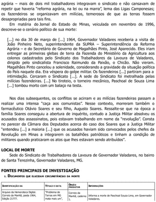 agrária – mais de dois mil trabalhadores integravam o sindicato e não cansavam de
repetir que haveria “reforma agrária, na lei ou na marra”, lema das Ligas Camponesas;
os fazendeiros se organizavam em milícias, temerosos de que as terras fossem
desapropriadas para tais fins.
Em matéria do Jornal do Estado de Minas, veiculada em novembro de 1996,
descreve-se o cenário político de sua morte:
[...] no dia 30 de março de [...] 1964, Governador Valadares receberia a visita de
João Pinheiro Neto, superintendente da SUPRA – Superintendência da Reforma
Agrária – e do Secretário de Governo de Magalhães Pinto, José Aparecido. Eles iriam
entregar as primeiras glebas de terra da Fazenda do Ministério da Agricultura aos
colonos cadastrados pelo Sindicato dos Trabalhadores da Lavoura de Valadares,
dirigido pelo sindicalista Francisco Raimundo da Paixão, o Chicão. Não vieram.
Magalhães Pinto cancelou a solenidade, considerando a gravidade da situação política
do País naquele dia. Era véspera do golpe militar. Os fazendeiros [...] partiram para a
intimidação. Cercaram o Sindicato [...]. A sede do Sindicato foi metralhada pelas
milícias fazendeiras. [...] No tiroteio, o torneiro mecânico, Paschoal de Souza Lima
[...] tombou morto com um balaço na testa.
Nos dias subsequentes, os conflitos se acirram e as milícias fazendeiras passam a
realizar uma intensa “caça aos comunistas”. Nesse contexto, morreram também o
farmacêutico Otávio Soares e seu filho, Augusto Soares. Ressalte-se que na época a
família Soares conseguiu a abertura de inquérito, contudo a Justiça Militar absolveu os
acusados dos assassinatos, pois estavam trabalhando em nome da “revolução”. Consta
no parecer da Câmara dos Deputados acerca do caso dos Soares que a Justiça Militar
“entendeu [...] a maioria [...] que os acusados haviam sido convocados pelos chefes da
Revolução em Minas a integrarem os batalhões patrióticos e tinham a condição de
militares quando praticaram os atos que lhes estavam sendo atribuídos”.
LOCAL DE MORTE
Sede do Sindicato de Trabalhadores da Lavoura de Governador Valadares, no bairro
de Santa Terezinha, Governador Valadares, MG.
FONTES PRINCIPAIS DE INVESTIGAÇÃO
1. DOCUMENTOS QUE ELUCIDAM CIRCUNSTÂNCIAS DA MORTE
IDENTIFICAÇÃO DA TÍTULO E DATA
ÓRGÃO
PRODUTOR
INFORMAÇÕES
Arquivo da Hemeroteca Digital.
Correio da Manhã, pasta 1964,
Edição 21777.
“Problema de
Terras em MG
mata mais um”,
Correio da
Manhã, caderno
1.
Informa a morte de Paschoal Souza Lima, em Governador
Valadares.
 