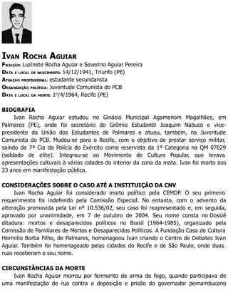 IVAN ROCHA AGUIAR
FILIAÇÃO: Luzinete Rocha Aguiar e Severino Aguiar Pereira
DATA E LOCAL DE NASCIMENTO: 14/12/1941, Triunfo (PE)
ATUAÇÃO PROFISSIONAL: estudante secundarista
ORGANIZAÇÃO POLÍTICA: Juventude Comunista do PCB
DATA E LOCAL DA MORTE: 1o
/4/1964, Recife (PE)
BIOGRAFIA
Ivan Rocha Aguiar estudou no Ginásio Municipal Agamenom Magalhães, em
Palmares (PE), onde foi secretário do Grêmio Estudantil Joaquim Nabuco e vice-
presidente da União dos Estudantes de Palmares e atuou, também, na Juventude
Comunista do PCB. Mudou-se para o Recife, com o objetivo de prestar serviço militar,
saindo da 7ª Cia da Polícia do Exército como reservista da 1ª Categoria na QM 07029
(soldado de elite). Integrou-se ao Movimento de Cultura Popular, que levava
apresentações culturais à várias cidades do interior da zona da mata. Ivan foi morto aos
23 anos em manifestação pública.
CONSIDERAÇÕES SOBRE O CASO ATÉ A INSTITUIÇÃO DA CNV
Ivan Rocha Aguiar foi considerado morto político pela CEMDP. O seu primeiro
requerimento foi indeferido pela Comissão Especial. No entanto, com o advento da
alteração promovida pela Lei nº 10.536/02, seu caso foi reapresentado e, em seguida,
aprovado por unanimidade, em 7 de outubro de 2004. Seu nome consta no Dossiê
ditadura: mortos e desaparecidos políticos no Brasil (1964-1985), organizado pela
Comissão de Familiares de Mortos e Desaparecidos Políticos. A Fundação Casa de Cultura
Hermilio Borba Filho, de Palmares, homenageou Ivan criando o Centro de Debates Ivan
Aguiar. Também foi homenageado pelas cidades do Recife e de São Paulo, onde duas
ruas receberam o seu nome.
CIRCUNSTÂNCIAS DA MORTE
Ivan Rocha Aguiar morreu por ferimento de arma de fogo, quando participava de
uma manifestação de rua contra a deposição e prisão do governador pernambucano
 