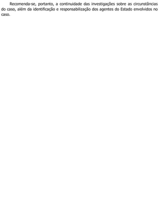 Recomenda-se, portanto, a continuidade das investigações sobre as circunstâncias
do caso, além da identificação e responsabilização dos agentes do Estado envolvidos no
caso.
 