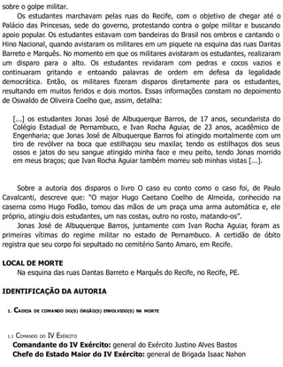 sobre o golpe militar.
Os estudantes marchavam pelas ruas do Recife, com o objetivo de chegar até o
Palácio das Princesas, sede do governo, protestando contra o golpe militar e buscando
apoio popular. Os estudantes estavam com bandeiras do Brasil nos ombros e cantando o
Hino Nacional, quando avistaram os militares em um piquete na esquina das ruas Dantas
Barreto e Marquês. No momento em que os militares avistaram os estudantes, realizaram
um disparo para o alto. Os estudantes revidaram com pedras e cocos vazios e
continuaram gritando e entoando palavras de ordem em defesa da legalidade
democrática. Então, os militares fizeram disparos diretamente para os estudantes,
resultando em muitos feridos e dois mortos. Essas informações constam no depoimento
de Oswaldo de Oliveira Coelho que, assim, detalha:
[...] os estudantes Jonas José de Albuquerque Barros, de 17 anos, secundarista do
Colégio Estadual de Pernambuco, e Ivan Rocha Aguiar, de 23 anos, acadêmico de
Engenharia; que Jonas José de Albuquerque Barros foi atingido mortalmente com um
tiro de revólver na boca que estilhaçou seu maxilar, tendo os estilhaços dos seus
ossos e jatos do seu sangue atingido minha face e meu peito, tendo Jonas morrido
em meus braços; que Ivan Rocha Aguiar também morreu sob minhas vistas [...].
Sobre a autoria dos disparos o livro O caso eu conto como o caso foi, de Paulo
Cavalcanti, descreve que: “O major Hugo Caetano Coelho de Almeida, conhecido na
caserna como Hugo Fodão, tomou das mãos de um praça uma arma automática e, ele
próprio, atingiu dois estudantes, um nas costas, outro no rosto, matando-os”.
Jonas José de Albuquerque Barros, juntamente com Ivan Rocha Aguiar, foram as
primeiras vítimas do regime militar no estado de Pernambuco. A certidão de óbito
registra que seu corpo foi sepultado no cemitério Santo Amaro, em Recife.
LOCAL DE MORTE
Na esquina das ruas Dantas Barreto e Marquês do Recife, no Recife, PE.
IDENTIFICAÇÃO DA AUTORIA
1. CADEIA DE COMANDO DO(S) ÓRGÃO(S) ENVOLVIDO(S) NA MORTE
1.1 COMANDO DO IV EXÉRCITO
Comandante do IV Exército: general do Exército Justino Alves Bastos
Chefe do Estado Maior do IV Exército: general de Brigada Isaac Nahon
 