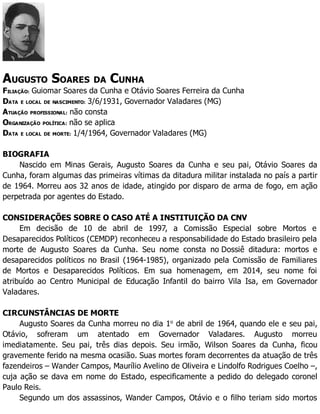 AUGUSTO SOARES DA CUNHA
FILIAÇÃO: Guiomar Soares da Cunha e Otávio Soares Ferreira da Cunha
DATA E LOCAL DE NASCIMENTO: 3/6/1931, Governador Valadares (MG)
ATUAÇÃO PROFISSIONAL: não consta
ORGANIZAÇÃO POLÍTICA: não se aplica
DATA E LOCAL DE MORTE: 1/4/1964, Governador Valadares (MG)
BIOGRAFIA
Nascido em Minas Gerais, Augusto Soares da Cunha e seu pai, Otávio Soares da
Cunha, foram algumas das primeiras vítimas da ditadura militar instalada no país a partir
de 1964. Morreu aos 32 anos de idade, atingido por disparo de arma de fogo, em ação
perpetrada por agentes do Estado.
CONSIDERAÇÕES SOBRE O CASO ATÉ A INSTITUIÇÃO DA CNV
Em decisão de 10 de abril de 1997, a Comissão Especial sobre Mortos e
Desaparecidos Políticos (CEMDP) reconheceu a responsabilidade do Estado brasileiro pela
morte de Augusto Soares da Cunha. Seu nome consta no Dossiê ditadura: mortos e
desaparecidos políticos no Brasil (1964-1985), organizado pela Comissão de Familiares
de Mortos e Desaparecidos Políticos. Em sua homenagem, em 2014, seu nome foi
atribuído ao Centro Municipal de Educação Infantil do bairro Vila Isa, em Governador
Valadares.
CIRCUNSTÂNCIAS DE MORTE
Augusto Soares da Cunha morreu no dia 1o
de abril de 1964, quando ele e seu pai,
Otávio, sofreram um atentado em Governador Valadares. Augusto morreu
imediatamente. Seu pai, três dias depois. Seu irmão, Wilson Soares da Cunha, ficou
gravemente ferido na mesma ocasião. Suas mortes foram decorrentes da atuação de três
fazendeiros – Wander Campos, Maurílio Avelino de Oliveira e Lindolfo Rodrigues Coelho –,
cuja ação se dava em nome do Estado, especificamente a pedido do delegado coronel
Paulo Reis.
Segundo um dos assassinos, Wander Campos, Otávio e o filho teriam sido mortos
 