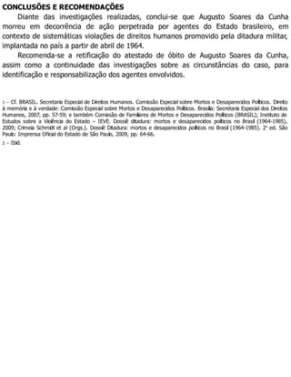 CONCLUSÕES E RECOMENDAÇÕES
Diante das investigações realizadas, conclui-se que Augusto Soares da Cunha
morreu em decorrência de ação perpetrada por agentes do Estado brasileiro, em
contexto de sistemáticas violações de direitos humanos promovido pela ditadura militar,
implantada no país a partir de abril de 1964.
Recomenda-se a retificação do atestado de óbito de Augusto Soares da Cunha,
assim como a continuidade das investigações sobre as circunstâncias do caso, para
identificação e responsabilização dos agentes envolvidos.
1 – Cf. BRASIL. Secretaria Especial de Direitos Humanos. Comissão Especial sobre Mortos e Desaparecidos Políticos. Direito
à memória e à verdade: Comissão Especial sobre Mortos e Desaparecidos Políticos. Brasília: Secretaria Especial dos Direitos
Humanos, 2007, pp. 57-59; e também Comissão de Familiares de Mortos e Desaparecidos Políticos (BRASIL); Instituto de
Estudos sobre a Violência do Estado – IEVE. Dossiê ditadura: mortos e desaparecidos políticos no Brasil (1964-1985),
2009; Crimeia Schmidt et al (Orgs.). Dossiê Ditadura: mortos e desaparecidos políticos no Brasil (1964-1985). 2a
ed. São
Paulo: Imprensa Oficial do Estado de São Paulo, 2009, pp. 64-66.
2 – Ibid.
 