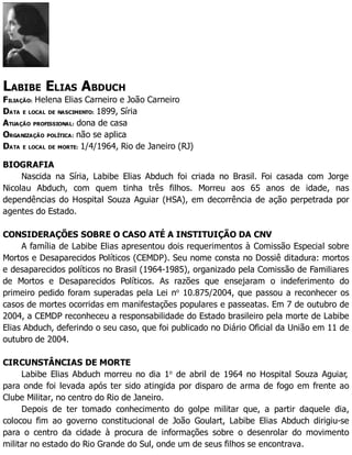 LABIBE ELIAS ABDUCH
FILIAÇÃO: Helena Elias Carneiro e João Carneiro
DATA E LOCAL DE NASCIMENTO: 1899, Síria
ATUAÇÃO PROFISSIONAL: dona de casa
ORGANIZAÇÃO POLÍTICA: não se aplica
DATA E LOCAL DE MORTE: 1/4/1964, Rio de Janeiro (RJ)
BIOGRAFIA
Nascida na Síria, Labibe Elias Abduch foi criada no Brasil. Foi casada com Jorge
Nicolau Abduch, com quem tinha três filhos. Morreu aos 65 anos de idade, nas
dependências do Hospital Souza Aguiar (HSA), em decorrência de ação perpetrada por
agentes do Estado.
CONSIDERAÇÕES SOBRE O CASO ATÉ A INSTITUIÇÃO DA CNV
A família de Labibe Elias apresentou dois requerimentos à Comissão Especial sobre
Mortos e Desaparecidos Políticos (CEMDP). Seu nome consta no Dossiê ditadura: mortos
e desaparecidos políticos no Brasil (1964-1985), organizado pela Comissão de Familiares
de Mortos e Desaparecidos Políticos. As razões que ensejaram o indeferimento do
primeiro pedido foram superadas pela Lei no
10.875/2004, que passou a reconhecer os
casos de mortes ocorridas em manifestações populares e passeatas. Em 7 de outubro de
2004, a CEMDP reconheceu a responsabilidade do Estado brasileiro pela morte de Labibe
Elias Abduch, deferindo o seu caso, que foi publicado no Diário Oficial da União em 11 de
outubro de 2004.
CIRCUNSTÂNCIAS DE MORTE
Labibe Elias Abduch morreu no dia 1o
de abril de 1964 no Hospital Souza Aguiar,
para onde foi levada após ter sido atingida por disparo de arma de fogo em frente ao
Clube Militar, no centro do Rio de Janeiro.
Depois de ter tomado conhecimento do golpe militar que, a partir daquele dia,
colocou fim ao governo constitucional de João Goulart, Labibe Elias Abduch dirigiu-se
para o centro da cidade à procura de informações sobre o desenrolar do movimento
militar no estado do Rio Grande do Sul, onde um de seus filhos se encontrava.
 