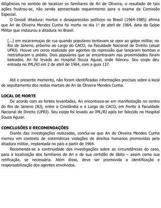 diligências no sentido de localizar os familiares de Ari de Oliveira, o resultado de tais
ações frustrou-se, não sendo apresentado requerimento para o exame da Comissão
Especial.
O Dossiê ditadura: mortos e desaparecidos políticos no Brasil (1964-1985) afirma
que Ari de Oliveira Mendes Cunha foi morto no dia 1o
de abril de 1964, data do Golpe
Militar que instaurou a ditadura no Brasil:
[...] em escaramuças de rua quando populares tentavam se opor ao golpe militar, no
Rio de Janeiro, próximo ao Largo do CACO, na Faculdade Nacional de Direito (atual
UFRJ). Houve um cerco realizado por agentes da repressão que lançaram bombas e
metralharam o prédio. Dois populares que se encontravam nas proximidades foram
baleados. Ari foi levado ao Hospital Souza Aguiar, onde faleceu. Seu corpo deu
entrada no IML/RJ em 2 de abril de 1964, com a guia 137.
Até o presente momento, não foram identificadas informações precisas sobre o local
de sepultamento dos restos mortais de Ari de Oliveira Mendes Cunha.
LOCAL DE MORTE
De acordo com as fontes levantadas, Ari encontrava-se em manifestação no centro
do Rio de Janeiro (RJ), entre a Cinelândia e o Largo do CACO, em frente à Faculdade
Nacional de Direito (UFRJ). Seu corpo foi levado ao IML/RJ após ter falecido no Hospital
Souza Aguiar.
CONCLUSÕES E RECOMENDAÇÕES
Diante das investigações realizadas, conclui-se que Ari de Oliveira Mendes Cunha
morreu em contexto de sistemáticas violações de direitos humanos promovidas pela
ditadura militar, implantada no país a partir de 1964.
Recomenda-se a continuidade das investigações sobre as circunstâncias do caso,
para a localização dos familiares de Ari e de sua certidão de óbito – assim como sua
retificação, se necessária. Além disso, deve ser promovida a identificação e
responsabilização dos agentes envolvidos.
 