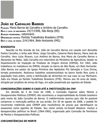 JOÃO DE CARVALHO BARROS
FILIAÇÃO: Maria Barros de Carvalho e Antônio de Carvalho
DATA E LOCAL DE NASCIMENTO: 24/7/1908, São Borja (RS)
ATUAÇÃO PROFISSIONAL: veterinário
ORGANIZAÇÃO POLÍTICA: Partido Trabalhista Brasileiro (PTB)
DATA E LOCAL DE MORTE: 2/4/1964, Belo Horizonte (MG)
BIOGRAFIA
Nascido no Rio Grande do Sul, João de Carvalho Barros era casado com Benedita
Fontes Carvalho, e tinha sete filhos: Jorge Carvalho, Catarina Maria Barros, Maria José de
Carvalho, Vera Lúcia Álvares, Luiz Antônio de Barros, Ana Maria de Carvalho Barros e
Alexandre da Motta. João Carvalho era veterinário do Ministério da Agricultura, lotado no
Departamento de Inspeção de Produtos de Origem Animal (DIPOA). Em 1964, João
trabalhava no matadouro do DIPOA, situado no bairro de São Paulo, em Belo Horizonte.
João Barros era pastor da Igreja Primitiva dos Apóstolos Pró Salvação e Cura Divina,
templo protestante. Realizava trabalhos assistencialistas no bairro Aarão Reis junto à
população mais pobre, como a distribuição de alimentos em sua casa na rua Manhuara.
João era filiado ao Partido Trabalhista Brasileiro (PTB). Morreu aos 56 anos de idade,
atingido por projéteis de armas de fogo, em ação perpetrada por agentes do Estado.
CONSIDERAÇÕES SOBRE O CASO ATÉ A INSTITUIÇÃO DA CNV
Em decisão de 5 de maio de 1998, a Comissão Especial sobre Mortos e
Desaparecidos Políticos (CEMDP) não reconheceu a responsabilidade do Estado brasileiro
pela morte de João Carvalho de Barros. O indeferimento ocorreu pois não foi possível
comprovar a motivação política de sua prisão. Em 30 de agosto de 2008, o pedido foi
novamente indeferido pela CEMDP pela insuficiência de provas que identifiquem os
assassinos como agentes de Estado. Seu nome consta no Dossiê ditadura: mortos e
desaparecidos políticos no Brasil (1964-1985), organizado pela Comissão de Familiares
de Mortos e Desaparecidos Políticos.
CIRCUNSTÂNCIAS DE MORTE
 