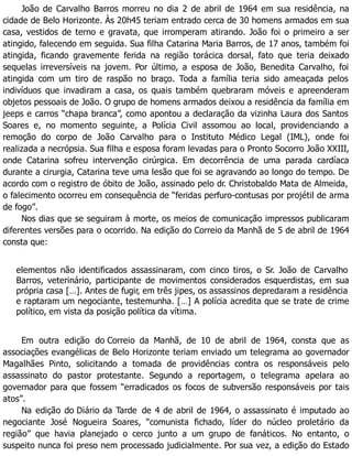 João de Carvalho Barros morreu no dia 2 de abril de 1964 em sua residência, na
cidade de Belo Horizonte. Às 20h45 teriam entrado cerca de 30 homens armados em sua
casa, vestidos de terno e gravata, que irromperam atirando. João foi o primeiro a ser
atingido, falecendo em seguida. Sua filha Catarina Maria Barros, de 17 anos, também foi
atingida, ficando gravemente ferida na região torácica dorsal, fato que teria deixado
sequelas irreversíveis na jovem. Por último, a esposa de João, Benedita Carvalho, foi
atingida com um tiro de raspão no braço. Toda a família teria sido ameaçada pelos
indivíduos que invadiram a casa, os quais também quebraram móveis e apreenderam
objetos pessoais de João. O grupo de homens armados deixou a residência da família em
jeeps e carros “chapa branca”, como apontou a declaração da vizinha Laura dos Santos
Soares e, no momento seguinte, a Polícia Civil assomou ao local, providenciando a
remoção do corpo de João Carvalho para o Instituto Médico Legal (IML), onde foi
realizada a necrópsia. Sua filha e esposa foram levadas para o Pronto Socorro João XXIII,
onde Catarina sofreu intervenção cirúrgica. Em decorrência de uma parada cardíaca
durante a cirurgia, Catarina teve uma lesão que foi se agravando ao longo do tempo. De
acordo com o registro de óbito de João, assinado pelo dr. Christobaldo Mata de Almeida,
o falecimento ocorreu em consequência de “feridas perfuro-contusas por projétil de arma
de fogo”.
Nos dias que se seguiram à morte, os meios de comunicação impressos publicaram
diferentes versões para o ocorrido. Na edição do Correio da Manhã de 5 de abril de 1964
consta que:
elementos não identificados assassinaram, com cinco tiros, o Sr. João de Carvalho
Barros, veterinário, participante de movimentos considerados esquerdistas, em sua
própria casa […]. Antes de fugir, em três jipes, os assassinos depredaram a residência
e raptaram um negociante, testemunha. […] A polícia acredita que se trate de crime
político, em vista da posição política da vítima.
Em outra edição do Correio da Manhã, de 10 de abril de 1964, consta que as
associações evangélicas de Belo Horizonte teriam enviado um telegrama ao governador
Magalhães Pinto, solicitando a tomada de providências contra os responsáveis pelo
assassinato do pastor protestante. Segundo a reportagem, o telegrama apelara ao
governador para que fossem “erradicados os focos de subversão responsáveis por tais
atos”.
Na edição do Diário da Tarde de 4 de abril de 1964, o assassinato é imputado ao
negociante José Nogueira Soares, “comunista fichado, líder do núcleo proletário da
região” que havia planejado o cerco junto a um grupo de fanáticos. No entanto, o
suspeito nunca foi preso nem processado judicialmente. Por sua vez, a edição do Estado
 