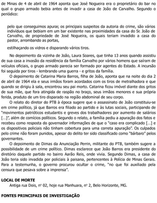 de Minas de 4 de abril de 1964 aponta que José Nogueira era o proprietário do bar no
qual o grupo armado bebia antes de invadir a casa de João de Carvalho. Segundo o
periódico:
pelo que conseguimos apurar, os principais suspeitos da autoria do crime, são vários
indivíduos que bebiam em um bar existente nas proximidades da casa do Sr. João de
Carvalho, de propriedade de José Nogueira, os quais teriam invadido a casa do
pastor, arrombando as portas,
estilhaçando os vidros e disparando vários tiros.
No depoimento da vizinha de João, Laura Soares, que tinha 13 anos quando assistiu
de sua casa a invasão da residência da família Carvalho por vários homens que saíram de
veículos oficiais, o grupo armado parecia ser formado por agentes do Estado. A incursão
foi seguida por tiros - lembrando uma guerra - e gritos da família.
O depoimento de Catarina Maria Barros, filha de João, aponta que na noite do dia 2
de abril de 1964 ela e seus irmãos foram acordados com os tiros de metralhadora e que
quando se dirigiu à sala, encontrou seu pai morto. Catarina ficou imóvel diante dos gritos
de sua mãe, que fora atingida de raspão no braço, seus irmãos menores e sua própria
ferida, produto de um tiro disparado na região abdominal de seu corpo.
O relato do diretor do PTB à época sugere que o assassinato de João constituiu-se
em crime político, já que Barros era filiado ao partido e às lutas sociais, participando de
“movimentos patrióticos estudantis e greves dos trabalhadores por aumento de salários
[…]”, além de comícios políticos. Segundo o relato, a família pediu a apuração dos fatos e
recebeu como resposta do governador informações de que o “caso era complicado […] e
os dispositivos policiais não tinham cobertura para uma correta apuração”. Os culpados
pelo crime não foram punidos, apesar do delito ter sido classificado como “bárbaro” pelos
governantes.
O depoimento de Dimas da Anunciação Perrin, militante do PTB, também sugere a
possibilidade de um crime político. Dimas esclarece que João Barros era presidente do
diretório daquele partido no bairro Aarão Reis, onde vivia. Segundo Dimas, a casa de
João teria sido invadida por policiais à paisana, pertencentes à Polícia de Minas Gerais.
Para a testemunha, o governo procurou ocultar o crime, “no que foi auxiliado pela
censura que pesava sobre a imprensa”.
LOCAL DE MORTE
Antiga rua Dois, no
02, hoje rua Manhuara, no
2, Belo Horizonte, MG.
FONTES PRINCIPAIS DE INVESTIGAÇÃO
 
