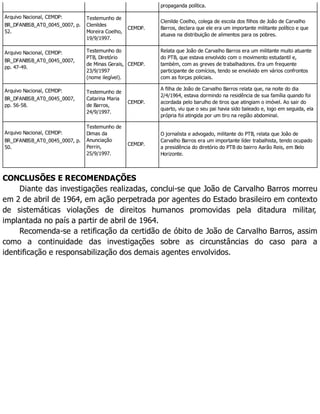 propaganda política.
Arquivo Nacional, CEMDP:
BR_DFANBSB_AT0_0045_0007, p.
52.
Testemunho de
Clenildes
Moreira Coelho,
19/9/1997.
CEMDP.
Clenilde Coelho, colega de escola dos filhos de João de Carvalho
Barros, declara que ele era um importante militante político e que
atuava na distribuição de alimentos para os pobres.
Arquivo Nacional, CEMDP:
BR_DFANBSB_AT0_0045_0007,
pp. 47-49.
Testemunho do
PTB, Diretório
de Minas Gerais,
23/9/1997
(nome ilegível).
CEMDP.
Relata que João de Carvalho Barros era um militante muito atuante
do PTB, que estava envolvido com o movimento estudantil e,
também, com as greves de trabalhadores. Era um frequente
participante de comícios, tendo se envolvido em vários confrontos
com as forças policiais.
Arquivo Nacional, CEMDP:
BR_DFANBSB_AT0_0045_0007,
pp. 56-58.
Testemunho de
Catarina Maria
de Barros,
24/9/1997.
CEMDP.
A filha de João de Carvalho Barros relata que, na noite do dia
2/4/1964, estava dormindo na residência de sua família quando foi
acordada pelo barulho de tiros que atingiam o imóvel. Ao sair do
quarto, viu que o seu pai havia sido baleado e, logo em seguida, ela
própria foi atingida por um tiro na região abdominal.
Arquivo Nacional, CEMDP:
BR_DFANBSB_AT0_0045_0007, p.
50.
Testemunho de
Dimas da
Anunciação
Perrin,
25/9/1997.
CEMDP.
O jornalista e advogado, militante do PTB, relata que João de
Carvalho Barros era um importante líder trabalhista, tendo ocupado
a presidência do diretório do PTB do bairro Aarão Reis, em Belo
Horizonte.
CONCLUSÕES E RECOMENDAÇÕES
Diante das investigações realizadas, conclui-se que João de Carvalho Barros morreu
em 2 de abril de 1964, em ação perpetrada por agentes do Estado brasileiro em contexto
de sistemáticas violações de direitos humanos promovidas pela ditadura militar,
implantada no país a partir de abril de 1964.
Recomenda-se a retificação da certidão de óbito de João de Carvalho Barros, assim
como a continuidade das investigações sobre as circunstâncias do caso para a
identificação e responsabilização dos demais agentes envolvidos.
 