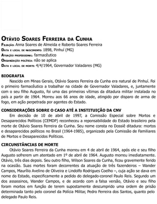 OTÁVIO SOARES FERREIRA DA CUNHA
FILIAÇÃO: Anna Soares de Almeida e Roberto Soares Ferreira
DATA E LOCAL DE NASCIMENTO: 1898, Pinhuí (MG)
ATUAÇÃO PROFISSIONAL: farmacêutico
ORGANIZAÇÃO POLÍTICA: não se aplica
DATA E LOCAL DE MORTE: 4/4/1964, Governador Valadares (MG)
BIOGRAFIA
Nascido em Minas Gerais, Otávio Soares Ferreira da Cunha era natural de Pinhuí. Foi
o primeiro farmacêutico a trabalhar na cidade de Governador Valadares, e, juntamente
com o seu filho Augusto, foi uma das primeiras vítimas da ditadura militar instalada no
país a partir de 1964. Morreu aos 66 anos de idade, atingido por disparo de arma de
fogo, em ação perpetrada por agentes do Estado.
CONSIDERAÇÕES SOBRE O CASO ATÉ A INSTITUIÇÃO DA CNV
Em decisão de 10 de abril de 1997, a Comissão Especial sobre Mortos e
Desaparecidos Políticos (CEMDP) reconheceu a reponsabilidade do Estado brasileiro pela
morte de Otávio Soares Ferreira da Cunha. Seu nome consta no Dossiê ditadura: mortos
e desaparecidos políticos no Brasil (1964-1985), organizado pela Comissão de Familiares
de Mortos e Desaparecidos Políticos.
CIRCUNSTÂNCIAS DE MORTE
Otávio Soares Ferreira da Cunha morreu em 4 de abril de 1964, após ele e seu filho
Augusto sofrerem um atentado em 1º de abril de 1964. Augusto morreu imediatamente.
Otávio, três dias depois. Seu outro filho, Wilson Soares da Cunha, ficou gravemente ferido
na ocasião. Suas mortes foram decorrentes da atuação de três fazendeiros – Wander
Campos, Maurílio Avelino de Oliveira e Lindolfo Rodrigues Coelho –, cuja ação se dava em
nome do Estado, especificamente a pedido do delegado-coronel Paulo Reis. Segundo um
dos assassinos, Wander Campos, e de acordo com a falsa versão, Otávio e seu filho
foram mortos em função de terem supostamente descumprido uma ordem de prisão
determinada tanto pelo coronel da Polícia Militar, Pedro Ferreira dos Santos, quanto pelo
delegado Paulo Reis.
 