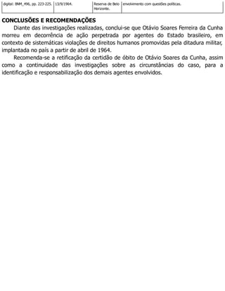 digital: BNM_496, pp. 223-225. 13/9/1964. Reserva de Belo
Horizonte.
envolvimento com questões políticas.
CONCLUSÕES E RECOMENDAÇÕES
Diante das investigações realizadas, conclui-se que Otávio Soares Ferreira da Cunha
morreu em decorrência de ação perpetrada por agentes do Estado brasileiro, em
contexto de sistemáticas violações de direitos humanos promovidas pela ditadura militar,
implantada no país a partir de abril de 1964.
Recomenda-se a retificação da certidão de óbito de Otávio Soares da Cunha, assim
como a continuidade das investigações sobre as circunstâncias do caso, para a
identificação e responsabilização dos demais agentes envolvidos.
 