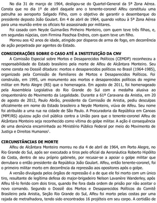 No dia 31 de março de 1964, desligou-se do Quartel-General da 5ª Zona Aérea.
Consta que no dia 1º de abril daquele ano o tenente-coronel Alfeu constituiu uma
patrulha ao aeroporto Salgado Filho, com o objetivo de garantir o desembarque do
presidente deposto João Goulart. Em 4 de abril de 1964, quando voltou à 5ª Zona Aérea
para uma reunião entre os oficiais foi assassinado por militares.
Foi casado com Neyde Guimarães Pinheiro Monteiro, com quem teve três filhas, e,
em segundas núpcias, com Firmina Paschoa Endres, com quem teve um filho.
Morreu aos 42 anos de idade, atingido por disparos de arma de fogo, em decorrência
de ação perpetrada por agentes do Estado.
CONSIDERAÇÕES SOBRE O CASO ATÉ A INSTITUIÇÃO DA CNV
A Comissão Especial sobre Mortos e Desaparecidos Políticos (CEMDP) reconheceu a
responsabilidade do Estado brasileiro pela morte de Alfeu de Alcântara Monteiro. Seu
nome consta no Dossiê ditadura: mortos e desaparecidos políticos no Brasil (1964-1985),
organizado pela Comissão de Familiares de Mortos e Desaparecidos Políticos. Foi
construído, em 1995, um monumento aos mortos e desaparecidos políticos do regime
militar em Porto Alegre (RS) que o homenageia. Em agosto de 2011, foi homenageado
pela Assembleia Legislativa do Rio Grande do Sul com a medalha alusiva ao
cinquentenário do Movimento da Legalidade. Durante a 61ª Caravana da Anistia, em 20
de agosto de 2012, Paulo Abrão, presidente da Comissão de Anistia, pediu desculpas
oficialmente em nome do Estado brasileiro a Neyde Monteiro, viúva de Alfeu. Seu nome
foi atribuído a uma rua na cidade de São Paulo. A Procuradoria da República em Canoas
(MPF/RS) ajuizou ação civil pública contra a União para que o tenente-coronel Alfeu de
Alcântara Monteiro seja reconhecido como vítima do golpe militar. A ação é consequência
de uma denúncia encaminhada ao Ministério Público Federal por meio do Movimento de
Justiça e Direitos Humanos1
.
CIRCUNSTÂNCIAS DE MORTE
Alfeu de Alcântara Monteiro morreu no dia 4 de abril de 1964, em Porto Alegre, no
Rio Grande do Sul, após ser executado a tiros pelo oficial da Aeronáutica Roberto Hipólito
da Costa, dentro de seu próprio gabinete, por recusar-se a apoiar o golpe militar que
derrubara o então presidente da República João Goulart. Alfeu, então tenente-coronel, foi
o primeiro militar morto em decorrência da repressão aos opositores após o golpe.
A versão divulgada pelos órgãos de repressão é a de que ele foi morto com um único
tiro, resultante de legítima defesa do major-brigadeiro Nelson Lavanère Wanderley, após
Alfeu tê-lo ferido com dois tiros, quando lhe fora dada ordem de prisão por não aceitar o
novo comando. Segundo o Dossiê dos Mortos e Desaparecidos Políticos do Comitê
Brasileiro pela Anistia, Seção Rio Grande do Sul, Alfeu foi morto pelas costas por uma
rajada de metralhadora, tendo sido encontrados 16 projéteis em seu corpo. A certidão de
 