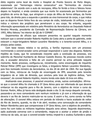 óbito registra como local da morte o Hospital de Pronto Socorro de Porto Alegre,
ocasionada por “hemorragia interna consecutiva” aos “ferimentos de vísceras
abdominais”. De acordo com o auto de necropsia, Alfeu foi ferido a tiros e faleceu horas
depois no hospital; e ainda constata que sua morte foi ocasionada por ferimentos por
projéteis de arma de fogo, que atingiram o corpo de Alfeu de forma oblíqua, da frente
para trás, da direita para a esquerda e paralela ao eixo transversal do corpo, o que indica
que os disparos foram feitos fora do seu campo de visão, totalizando 16 orifícios, o que
indica o número dos projéteis que penetraram o seu corpo. No entanto, segundo
informação apresentada em relatório pelo Ministério da Aeronáutica ao Deputado Federal
Nimário Miranda, presidente da Comissão de Representação Externa da Câmara, em
1993, Alfeu faleceu “no interior do QG do V COMAR”.
Depoimentos de oficiais que estavam presentes no quartel naquele momento
noticiam que o coronel-aviador Roberto Hipólito da Costa abriu a porta do gabinete, onde
estavam o major-brigadeiro Nelson Lavanère Wanderley e o tenente-coronel Alfeu, e o
alvejou pelas costas.
Com base nesses relatos e na perícia, a família ingressou com um processo
incriminando o coronel-aviador como principal responsável e autor dos disparos. Roberto
Hipólito da Costa, que foi considerado inocente após a conclusão do processo, era
sobrinho do Marechal Humberto de Alencar Castello Branco. No processo movido contra
ele, o acusador denuncia a falta de um exame pericial na arma utilizada naquele
momento. Neste processo, configurou-se, inicialmente, como encarregado do Inquérito
Policial Militar (IPM) que investigaria os fatos, o brigadeiro Nelson Lavanère Wanderley,
pois fora nomeado ministro da Aeronáutica, no dia 20 de abril de 1964. Por sua ligação
com os fatos, retirou-se da função de encarregado do IPM, assumido pelo tenente
brigadeiro do ar João de Almeida, que concluiu pela tese de legítima defesa, “sem
excessos”, do coronel Roberto Hipólito, mesmo tendo este dado 16 tiros em Alfeu.
Analisando esse processo, é possível encontrar, ainda, outras contradições. Afirma-
se que o coronel Alfeu foi chamado à 5ª Zona Aérea para ser informado de que deveria
embarcar no dia seguinte para o Rio de Janeiro, com o objetivo de iniciar o curso da
Ecemar. Porém, Alfeu já havia sido desligado desde o dia 31 de março daquele comando,
passando-o ao novo comandante sem nenhum incidente e já com a informação de que
deveria ir ao Rio de Janeiro matricular-se no curso. E assim o fez, como consta na folha
de alterações. O coronel Alfeu estava em período de trânsito e havia acabado de voltar
do Rio de Janeiro, quando, no dia 4 de abril, recebeu uma convocação do comandante
Nelson Wanderley para que comparecesse à 5ª Zona Aérea, com o objetivo de prendê-lo,
como fez com todos os militares legalistas daquela zona aérea. Segundo depoimentos,
após acalorada conversa com o comandante, negou-se a aceitar a ordem de prisão e
retirou-se da sala, ao que o coronel-aviador tentou impedi-lo e acabou fuzilando-o pelas
 