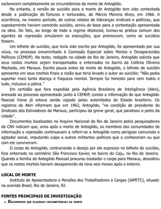 esclarecem completamente as circunstâncias da morte de Antogildo.
No entanto, a versão de suicídio para a morte de Antogildo tem sido contestada
desde a publicação de Torturas e torturados, de Márcio Moreira Alves, em 1966. A
ocorrência, no mesmo período, de outros relatos de lideranças sindicais e políticas, que
supostamente haviam cometido suicídio, serviu de base para a contestação apresentada
na obra. De fato, ao longo de todo o regime ditatorial, tornou-se prática comum dos
agentes da repressão simularem as execuções, que promoviam, como se suicídios
fossem.
Um bilhete de suicídio, que teria sido escrito por Antogildo, foi apresentado por sua
viúva, no processo encaminhado à Comissão Especial sobre Mortos e Desaparecidos
Políticos (CEMDP). No texto, redigido na cidade do Rio de Janeiro, Antogildo solicita que
seus restos mortais sejam transportados e enterrados no bairro da Colônia Oliveira
Machado, em Manaus. Escrito pouco antes da morte de Antogildo, o bilhete de suicídio
apresenta em seus trechos finais a razão que teria levado o autor ao suicídio: “Não podia
suportar mais tanta doença e fraqueza mental. Sempre fui honesto para com todos e
tudo, inclusive a pátria.”
Em certidão que fora expedida pela Agência Brasileira de Inteligência (Abin),
anexada ao processo apresentado junto à CEMDP, consta a informação de que Antogildo
Pascoal Viana já estava sendo vigiado pelas autoridades do Estado brasileiro. Os
registros da Abin informam que em 1962, Antogildo, “na condição de presidente do
Sindicato dos Estivadores de Manaus, participou da greve geral, que paralisou o porto da
cidade”.
Documentos localizados no Arquivo Nacional do Rio de Janeiro pelos pesquisadores
da CNV indicam que, anos após a morte de Antogildo, os membros das comunidades de
informação e repressão continuavam a referir-se a Antogildo como perigoso comunista e
agitador social, imputando culpa a outros militantes políticos que o conheceram ou que
com ele conviveram.
O corpo de Antogildo, contrariando o desejo por ele expresso no bilhete de suicídio,
fora enterrado no cemitério São Francisco Xavier, no bairro do Caju, no Rio de Janeiro.
Quando a família de Antogildo Pascoal procurou trasladar o corpo para Manaus, descobriu
que os restos mortais haviam desaparecido da cova seis meses após o enterro.
LOCAL DE MORTE
Instituto de Aposentadoria e Pensões dos Trabalhadores e Cargas (IAPETC), situado
na avenida Brasil, Rio de Janeiro, RJ.
FONTES PRINCIPAIS DE INVESTIGAÇÃO
1. DOCUMENTOS QUE ELUCIDAM CIRCUNSTÂNCIAS DA MORTE
 