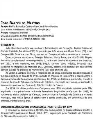 JOÃO BARCELLOS MARTINS
FILIAÇÃO: Emília Barcellos Quintanilla e José Pinto Martins
DATA E LOCAL DE NASCIMENTO: 23/4/1898, Campos (RJ)
ATUAÇÃO PROFISSIONAL: médico
ORGANIZAÇÃO POLÍTICA: Partido Socialista Brasileiro (PSB)
DATA E LOCAL DE MORTE: 11/4/1964, Niterói (RJ)
BIOGRAFIA
João Barcellos Martins era médico e farmacêutico de formação. Político filiado ao
Partido Socialista Brasileiro (PSB) foi prefeito por três vezes, em Muniz Freire (ES) e em
Campos (RJ). Casado e com filhos, morava em Campos, cidade onde nasceu e cresceu.
Quando jovem, estudou no Colégio Salesiano Santa Rosa, em Niterói (RJ). Depois
fez curso complementar no colégio Pedro II, no Rio de Janeiro. Graduou-se em farmácia,
em 1921, e em medicina, em 1928. Seguiu carreira como médico, iniciando seus
trabalhos no Hospital São Francisco (RJ). Contudo, passou a se destacar por sua carreira
política quando foi prefeito de Muniz Freire (ES) pela primeira vez.
Ao voltar a Campos, exerceu a medicina por 35 anos, entretanto deu continuidade à
sua ação política na década de 1940, quando se engajou na luta contra o nazi-fascismo e
fundou a Esquerda Democrática de Campos. Em 1950, se dedicou a outra luta, criando o
primeiro Centro de Estudos em Defesa do Petróleo, em cidade interiorana, e fundando o
Movimento Nacional em Defesa do Petróleo no Rio de Janeiro.
Em 1954, foi eleito prefeito em Campos e, em 1958, deputado estadual pelo PSB,
legislando como primeiro-secretário da Assembleia Legislativa de Campos. Em 1963, foi
novamente eleito prefeito de Campos, quando criou a Fundação de Campos e o Horto
Municipal, mas nessa época já estava com a saúde debilitada, em decorrência de dois
enfartes. Morreu aos 66 anos.
CONSIDERAÇÕES SOBRE O CASO ATÉ A INSTITUIÇÃO DA CNV
O caso não foi apresentado à CEMDP. Seu nome consta no Dossiê ditadura: mortos e
desaparecidos políticos no Brasil (1964-1985), organizado pela Comissão de Familiares
de Mortos e Desaparecidos Políticos.
 