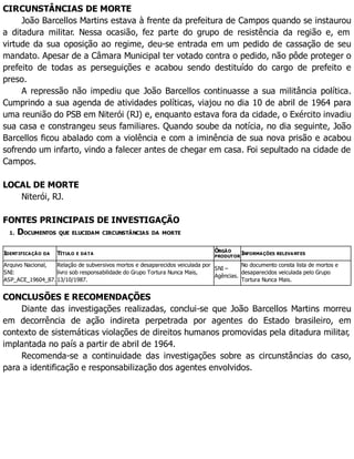CIRCUNSTÂNCIAS DE MORTE
João Barcellos Martins estava à frente da prefeitura de Campos quando se instaurou
a ditadura militar. Nessa ocasião, fez parte do grupo de resistência da região e, em
virtude da sua oposição ao regime, deu-se entrada em um pedido de cassação de seu
mandato. Apesar de a Câmara Municipal ter votado contra o pedido, não pôde proteger o
prefeito de todas as perseguições e acabou sendo destituído do cargo de prefeito e
preso.
A repressão não impediu que João Barcellos continuasse a sua militância política.
Cumprindo a sua agenda de atividades políticas, viajou no dia 10 de abril de 1964 para
uma reunião do PSB em Niterói (RJ) e, enquanto estava fora da cidade, o Exército invadiu
sua casa e constrangeu seus familiares. Quando soube da notícia, no dia seguinte, João
Barcellos ficou abalado com a violência e com a iminência de sua nova prisão e acabou
sofrendo um infarto, vindo a falecer antes de chegar em casa. Foi sepultado na cidade de
Campos.
LOCAL DE MORTE
Niterói, RJ.
FONTES PRINCIPAIS DE INVESTIGAÇÃO
1. DOCUMENTOS QUE ELUCIDAM CIRCUNSTÂNCIAS DA MORTE
IDENTIFICAÇÃO DA TÍTULO E DATA
ÓRGÃO
PRODUTOR
INFORMAÇÕES RELEVANTES
Arquivo Nacional,
SNI:
ASP_ACE_19604_87.
Relação de subversivos mortos e desaparecidos veiculada por
livro sob responsabilidade do Grupo Tortura Nunca Mais,
13/10/1987.
SNI –
Agências.
No documento consta lista de mortos e
desaparecidos veiculada pelo Grupo
Tortura Nunca Mais.
CONCLUSÕES E RECOMENDAÇÕES
Diante das investigações realizadas, conclui-se que João Barcellos Martins morreu
em decorrência de ação indireta perpetrada por agentes do Estado brasileiro, em
contexto de sistemáticas violações de direitos humanos promovidas pela ditadura militar,
implantada no país a partir de abril de 1964.
Recomenda-se a continuidade das investigações sobre as circunstâncias do caso,
para a identificação e responsabilização dos agentes envolvidos.
 