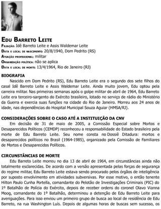 EDU BARRETO LEITE
FILIAÇÃO: Idê Barreto Leite e Assis Waldemar Leite
DATA E LOCAL DE NASCIMENTO: 20/8/1940, Dom Pedrito (RS)
ATUAÇÃO PROFISSIONAL: militar
ORGANIZAÇÃO POLÍTICA: não se aplica
DATA E LOCAL DE MORTE: 13/4/1964, Rio de Janeiro (RJ)
BIOGRAFIA
Nascido em Dom Pedrito (RS), Edu Barreto Leite era o segundo dos sete filhos do
casal Idê Barreto Leite e Assis Waldemar Leite. Ainda muito jovem, Edu optou pela
carreira militar. Nas primeiras semanas após o golpe militar de abril de 1964, Edu Barreto
Leite era terceiro-sargento do Exército brasileiro, lotado no serviço de rádio do Ministério
da Guerra e exercia suas funções na cidade do Rio de Janeiro. Morreu aos 24 anos de
idade, nas dependências do Hospital Municipal Souza Aguiar (HMSA/RJ).
CONSIDERAÇÕES SOBRE O CASO ATÉ A INSTITUIÇÃO DA CNV
Em decisão de 31 de maio de 2005, a Comissão Especial sobre Mortos e
Desaparecidos Políticos (CEMDP) reconheceu a responsabilidade do Estado brasileiro pela
morte de Edu Barreto Leite. Seu nome consta no Dossiê Ditadura: mortos e
desaparecidos políticos no Brasil (1964-1985), organizado pela Comissão de Familiares
de Mortos e Desaparecidos Políticos.
CIRCUNSTÂNCIAS DE MORTE
Edu Barreto Leite morreu no dia 13 de abril de 1964, em circunstâncias ainda não
totalmente esclarecidas. De acordo com a versão apresentada pelas forças de segurança
do regime militar, Edu Barreto Leite estava sendo procurado pelos órgãos de inteligência
por suposto envolvimento em atividades subversivas. Por esse motivo, o então tenente
Hilton Paulo Cunha Portella, comandante do Pelotão de Investigações Criminais (PIC) do
1º Batalhão de Polícia do Exército, depois de receber ordens do coronel Olavo Vianna
Moog, comandante do 1º Batalhão, determinou a detenção de Edu Barreto Leite para
averiguações. Para isso enviou um primeiro grupo de busca ao local de residência de Edu
Barreto, na rua Washington Luís. Depois de algumas horas de buscas sem sucesso, os
 