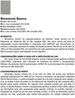 BERNARDINO SARAIVA
FILIAÇÃO: não consta
DATA E LOCAL DE NASCIMENTO: não consta
ATUAÇÃO PROFISSIONAL: militar
ORGANIZAÇÃO POLÍTICA: não consta
DATA E LOCAL DE MORTE: 14/4/1964, São Leopoldo (RS)
BIOGRAFIA
Bernardino Saraiva foi segundo-sargento do Exército, tendo servido no 19o
Regimento de Infantaria (RI) de São Leopoldo (RS). Seu nome consta em listas de
organizações sociais apreendidas e arquivadas pelo DOPS/SP, que denunciavam as
torturas e execuções ocorridas em órgãos do Estado brasileiro. Morreu em 14 de abril de
1964, em São Leopoldo (RS), em decorrência de ação perpetrada por agentes do Estado.
Não foi possível apurar mais detalhes de sua trajetória.
CONSIDERAÇÕES SOBRE O CASO ATÉ A INSTITUIÇÃO DA CNV
Seu nome consta no livro Dossiê ditadura: mortos e desaparecidos políticos no Brasil
(1964-1985), organizado pela Comissão de Familiares de Mortos e Desaparecidos
Políticos. Seu processo não foi apresentado à CEMDP. Em sua homenagem foi renomeada
uma rua em São Paulo (SP).
CIRCUNSTÂNCIAS DE MORTE
Bernardino Saraiva morreu em 14 de abril de 1964. De acordo com denúncia
publicada originalmente em 1966 no livro Torturas e torturados,1
do jornalista e deputado
Márcio Moreira Alves, a versão divulgada na época foi a de que o sargento teria reagido a
tiros ao receber ordem de prisão no 19o
Regimento de Infantaria de São Leopoldo (RS),
ferindo outros quatro militares. Em seguida, teria cometido suicídio com uma bala no
crânio. O Dossiê ditadura: mortos e desaparecidos políticos no Brasil (1964-1985) registra
que Bernardino teria sido assassinado pelos agentes militares na ocasião, havendo a
divulgação da versão de que ele teria cometido suicídio. O nome de Bernardino Saraiva
aparece em lista organizada pela Anistia Internacional; em relação elaborada pelo
 