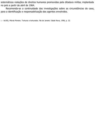 sistemáticas violações de direitos humanos promovidas pela ditadura militar, implantada
no país a partir de abril de 1964.
Recomenda-se a continuidade das investigações sobre as circunstâncias do caso,
para a identificação e responsabilização dos agentes envolvidos.
1 – ALVES, Márcio Moreira. Torturas e torturados. Rio de Janeiro: Idade Nova, 1996, p. 32.
 
