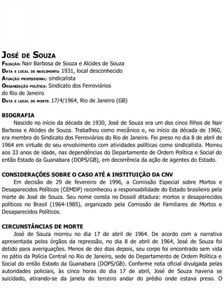 JOSÉ DE SOUZA
FILIAÇÃO: Nair Barbosa de Souza e Alcides de Souza
DATA E LOCAL DE NASCIMENTO: 1931, local desconhecido
ATUAÇÃO PROFISSIONAL: sindicalista
ORGANIZAÇÃO POLÍTICA: Sindicato dos Ferroviários
do Rio de Janeiro
DATA E LOCAL DE MORTE: 17/4/1964, Rio de Janeiro (GB)
BIOGRAFIA
Nascido no início da década de 1930, José de Souza era um dos cinco filhos de Nair
Barbosa e Alcides de Souza. Trabalhou como mecânico e, no início da década de 1960,
era membro do Sindicato dos Ferroviários do Rio de Janeiro. Foi preso no dia 8 de abril de
1964 em virtude do seu envolvimento com atividades políticas como sindicalista. Morreu
aos 33 anos de idade, nas dependências do Departamento de Ordem Política e Social do
então Estado da Guanabara (DOPS/GB), em decorrência da ação de agentes do Estado.
CONSIDERAÇÕES SOBRE O CASO ATÉ A INSTITUIÇÃO DA CNV
Em decisão de 29 de fevereiro de 1996, a Comissão Especial sobre Mortos e
Desaparecidos Políticos (CEMDP) reconheceu a responsabilidade do Estado brasileiro pela
morte de José de Souza. Seu nome consta no Dossiê ditadura: mortos e desaparecidos
políticos no Brasil (1964-1985), organizado pela Comissão de Familiares de Mortos e
Desaparecidos Políticos.
CIRCUNSTÂNCIAS DE MORTE
José de Souza morreu no dia 17 de abril de 1964. De acordo com a narrativa
apresentada pelos órgãos da repressão, no dia 8 de abril de 1964, José de Souza foi
detido para averiguações. Menos de dez dias depois, seu corpo foi encontrado sem vida
no pátio da Polícia Central no Rio de Janeiro, sede do Departamento de Ordem Política e
Social do então Estado da Guanabara (DOPS/GB). Conforme nota oficial divulgada pelas
autoridades policiais, às cinco horas do dia 17 de abril, José de Souza haveria se
suicidado, atirando-se da janela do terceiro andar do prédio onde estava preso. O
 