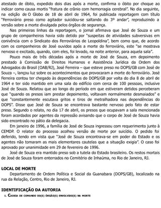 atestado de óbito, expedido dois dias após a morte, confirma o óbito por choque ao
indicar como causa mortis “fratura de crânio com hemorragia cerebral”. No dia seguinte,
na edição de O Globo de 18 de abril de 1964, foi publicada reportagem com título
“Ferroviário preso como agitador suicidou-se saltando do 3º andar”, reproduzindo a
versão sobre a morte divulgada pelos órgãos de segurança.
Nas primeiras linhas da reportagem, o jornal afirmava que José de Souza e um
grupo de companheiros havia sido detido por “suspeitas de atividades subversivas em
conivência com o Sindicato dos Ferroviários de Leopoldina”, bem como que, de acordo
com os companheiros de José ouvidos após a morte do ferroviário, este “se mostrava
nervoso e excitado, quando, com eles, foi levado, na noite anterior, para aquela sala”.
Pouco mais de três décadas após a morte de José de Souza, em depoimento
prestado à Comissão de Direitos Humanos e Assistência Jurídica da Ordem dos
Advogados do Brasil (OAB/RJ), José Ferreira – que esteve preso no DOPS/GB com José de
Souza –, lançou luz sobre os acontecimentos que provocaram a morte do ferroviário. José
Ferreira contou ter chegado às dependências do DOPS/GB por volta do dia 8 de abril de
1964 e ter sido mantido em uma sala do edifício com cerca de 100 pessoas, inclusive
José de Souza. Relatou que ao longo do período em que estiveram detidos perceberam
que “quando os presos iam prestar depoimento, voltavam normalmente desmaiados” e
que “constantemente escutava gritos e tiros de metralhadora nas dependências do
DOPS”. Disse que José de Souza se encontrava bastante nervoso pelo fato de estar
preso. Segundo o relato, no dia 17 de abril, os presos que ocupavam a sala mencionada
foram acordados por agentes da repressão avisando que o corpo de José de Souza havia
sido encontrado no pátio da delegacia.
Em janeiro de 1996, a família de José de Souza ingressou com requerimento junto à
CEMDP. O relator do processo acolheu versão de morte por suicídio. O pedido foi
deferido, tendo em vista que “José de Souza encontrava-se em poder do Estado e os
agentes não tomaram as mais elementares cautelas que a situação exigia”. O caso foi
aprovado por unanimidade em 29 de fevereiro de 1996.
José de Souza era mantido preso sob a tutela do Estado brasileiro. Os restos mortais
de José de Souza foram enterrados no Cemitério de Inhaúma, no Rio de Janeiro, RJ.
LOCAL DE MORTE
Departamento de Ordem Política e Social da Guanabara (DOPS/GB), localizado na
rua da Relação, Centro, Rio de Janeiro, RJ.
IDENTIFICAÇÃO DA AUTORIA
1. CADEIA DE COMANDO DO(S) ÓRGÃO(S) ENVOLVIDO(S) NA MORTE
 