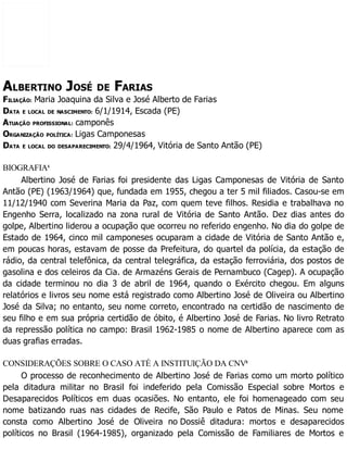 ALBERTINO JOSÉ DE FARIAS
FILIAÇÃO: Maria Joaquina da Silva e José Alberto de Farias
DATA E LOCAL DE NASCIMENTO: 6/1/1914, Escada (PE)
ATUAÇÃO PROFISSIONAL: camponês
ORGANIZAÇÃO POLÍTICA: Ligas Camponesas
DATA E LOCAL DO DESAPARECIMENTO: 29/4/1964, Vitória de Santo Antão (PE)
BIOGRAFIA1
Albertino José de Farias foi presidente das Ligas Camponesas de Vitória de Santo
Antão (PE) (1963/1964) que, fundada em 1955, chegou a ter 5 mil filiados. Casou-se em
11/12/1940 com Severina Maria da Paz, com quem teve filhos. Residia e trabalhava no
Engenho Serra, localizado na zona rural de Vitória de Santo Antão. Dez dias antes do
golpe, Albertino liderou a ocupação que ocorreu no referido engenho. No dia do golpe de
Estado de 1964, cinco mil camponeses ocuparam a cidade de Vitória de Santo Antão e,
em poucas horas, estavam de posse da Prefeitura, do quartel da polícia, da estação de
rádio, da central telefônica, da central telegráfica, da estação ferroviária, dos postos de
gasolina e dos celeiros da Cia. de Armazéns Gerais de Pernambuco (Cagep). A ocupação
da cidade terminou no dia 3 de abril de 1964, quando o Exército chegou. Em alguns
relatórios e livros seu nome está registrado como Albertino José de Oliveira ou Albertino
José da Silva; no entanto, seu nome correto, encontrado na certidão de nascimento de
seu filho e em sua própria certidão de óbito, é Albertino José de Farias. No livro Retrato
da repressão política no campo: Brasil 1962-1985 o nome de Albertino aparece com as
duas grafias erradas.
CONSIDERAÇÕES SOBRE O CASO ATÉ A INSTITUIÇÃO DA CNV2
O processo de reconhecimento de Albertino José de Farias como um morto político
pela ditadura militar no Brasil foi indeferido pela Comissão Especial sobre Mortos e
Desaparecidos Políticos em duas ocasiões. No entanto, ele foi homenageado com seu
nome batizando ruas nas cidades de Recife, São Paulo e Patos de Minas. Seu nome
consta como Albertino José de Oliveira no Dossiê ditadura: mortos e desaparecidos
políticos no Brasil (1964-1985), organizado pela Comissão de Familiares de Mortos e
 