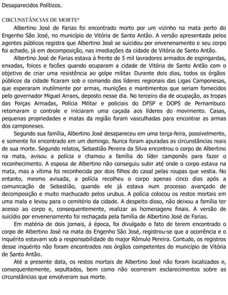 Desaparecidos Políticos.
CIRCUNSTÂNCIAS DE MORTE3
Albertino José de Farias foi encontrado morto por um vizinho na mata perto do
Engenho São José, no município de Vitória de Santo Antão. A versão apresentada pelos
agentes públicos registra que Albertino José se suicidou por envenenamento e seu corpo
foi achado, já em decomposição, nas imediações da cidade de Vitória de Santo Antão.
Albertino José de Farias estava à frente de 5 mil lavradores armados de espingardas,
enxadas, foices e facões quando ocuparam a cidade de Vitória de Santo Antão com o
objetivo de criar uma resistência ao golpe militar. Durante dois dias, todos os órgãos
públicos da cidade ficaram sob o comando dos líderes regionais das Ligas Camponesas,
que esperaram inutilmente por armas, munições e mantimentos que seriam fornecidos
pelo governador Miguel Arraes, deposto nesse dia. No terceiro dia de ocupação, as tropas
das Forças Armadas, Polícia Militar e policiais do DFSP e DOPS de Pernambuco
retomaram o controle e iniciaram uma caçada aos líderes do movimento. Casas,
pequenas propriedades e matas da região foram vasculhadas para encontrar as armas
dos camponeses.
Segundo sua família, Albertino José desapareceu em uma terça-feira, possivelmente,
e somente foi encontrado em um domingo. Nunca foram apuradas as circunstâncias reais
de sua morte. Segundo relatos, Sebastião Pereira da Silva encontrou o corpo de Albertino
na mata, avisou a polícia e chamou a família do líder camponês para fazer o
reconhecimento. A esposa de Albertino não conseguiu subir até onde o corpo estava na
mata, mas a vítima foi reconhecida por dois filhos do casal pelas roupas que vestia. No
entanto, mesmo avisada, a polícia recolheu o corpo apenas cinco dias após a
comunicação de Sebastião, quando ele já estava num processo avançado de
decomposição e muito machucado pelos urubus. A polícia colocou os restos mortais em
uma mala e levou para o cemitério da cidade. A despeito disso, não deixou a família ter
acesso ao corpo e, consequentemente, realizar as homenagens finais. A versão de
suicídio por envenenamento foi rechaçada pela família de Albertino José de Farias.
Em matéria de dois jornais, à época, foi divulgado o fato de terem encontrado o
corpo de Albertino José na mata do Engenho São José, registrou-se que a ocorrência e o
inquérito estavam sob a responsabilidade do major Rômulo Pereira. Contudo, os registros
desse inquérito não foram encontrados nos órgãos competentes do município de Vitória
de Santo Antão.
Até a presente data, os restos mortais de Albertino José não foram localizados e,
consequentemente, sepultados, bem como não ocorreram esclarecimentos sobre as
circunstâncias que envolveram sua morte.
 