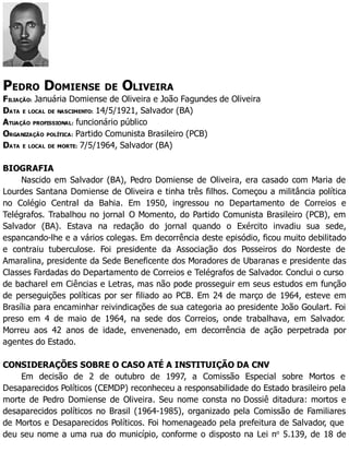 PEDRO DOMIENSE DE OLIVEIRA
FILIAÇÃO: Januária Domiense de Oliveira e João Fagundes de Oliveira
DATA E LOCAL DE NASCIMENTO: 14/5/1921, Salvador (BA)
ATUAÇÃO PROFISSIONAL: funcionário público
ORGANIZAÇÃO POLÍTICA: Partido Comunista Brasileiro (PCB)
DATA E LOCAL DE MORTE: 7/5/1964, Salvador (BA)
BIOGRAFIA
Nascido em Salvador (BA), Pedro Domiense de Oliveira, era casado com Maria de
Lourdes Santana Domiense de Oliveira e tinha três filhos. Começou a militância política
no Colégio Central da Bahia. Em 1950, ingressou no Departamento de Correios e
Telégrafos. Trabalhou no jornal O Momento, do Partido Comunista Brasileiro (PCB), em
Salvador (BA). Estava na redação do jornal quando o Exército invadiu sua sede,
espancando-lhe e a vários colegas. Em decorrência deste episódio, ficou muito debilitado
e contraiu tuberculose. Foi presidente da Associação dos Posseiros do Nordeste de
Amaralina, presidente da Sede Beneficente dos Moradores de Ubaranas e presidente das
Classes Fardadas do Departamento de Correios e Telégrafos de Salvador. Conclui o curso
de bacharel em Ciências e Letras, mas não pode prosseguir em seus estudos em função
de perseguições políticas por ser filiado ao PCB. Em 24 de março de 1964, esteve em
Brasília para encaminhar reivindicações de sua categoria ao presidente João Goulart. Foi
preso em 4 de maio de 1964, na sede dos Correios, onde trabalhava, em Salvador.
Morreu aos 42 anos de idade, envenenado, em decorrência de ação perpetrada por
agentes do Estado.
CONSIDERAÇÕES SOBRE O CASO ATÉ A INSTITUIÇÃO DA CNV
Em decisão de 2 de outubro de 1997, a Comissão Especial sobre Mortos e
Desaparecidos Políticos (CEMDP) reconheceu a responsabilidade do Estado brasileiro pela
morte de Pedro Domiense de Oliveira. Seu nome consta no Dossiê ditadura: mortos e
desaparecidos políticos no Brasil (1964-1985), organizado pela Comissão de Familiares
de Mortos e Desaparecidos Políticos. Foi homenageado pela prefeitura de Salvador, que
deu seu nome a uma rua do município, conforme o disposto na Lei no
5.139, de 18 de
 