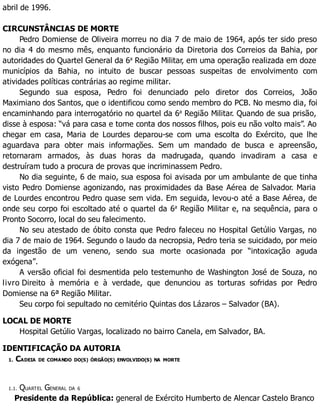 abril de 1996.
CIRCUNSTÂNCIAS DE MORTE
Pedro Domiense de Oliveira morreu no dia 7 de maio de 1964, após ter sido preso
no dia 4 do mesmo mês, enquanto funcionário da Diretoria dos Correios da Bahia, por
autoridades do Quartel General da 6a
Região Militar, em uma operação realizada em doze
municípios da Bahia, no intuito de buscar pessoas suspeitas de envolvimento com
atividades políticas contrárias ao regime militar.
Segundo sua esposa, Pedro foi denunciado pelo diretor dos Correios, João
Maximiano dos Santos, que o identificou como sendo membro do PCB. No mesmo dia, foi
encaminhando para interrogatório no quartel da 6a
Região Militar. Quando de sua prisão,
disse à esposa: “vá para casa e tome conta dos nossos filhos, pois eu não volto mais”. Ao
chegar em casa, Maria de Lourdes deparou-se com uma escolta do Exército, que lhe
aguardava para obter mais informações. Sem um mandado de busca e apreensão,
retornaram armados, às duas horas da madrugada, quando invadiram a casa e
destruíram tudo a procura de provas que incriminassem Pedro.
No dia seguinte, 6 de maio, sua esposa foi avisada por um ambulante de que tinha
visto Pedro Domiense agonizando, nas proximidades da Base Aérea de Salvador. Maria
de Lourdes encontrou Pedro quase sem vida. Em seguida, levou-o até a Base Aérea, de
onde seu corpo foi escoltado até o quartel da 6a
Região Militar e, na sequência, para o
Pronto Socorro, local do seu falecimento.
No seu atestado de óbito consta que Pedro faleceu no Hospital Getúlio Vargas, no
dia 7 de maio de 1964. Segundo o laudo da necropsia, Pedro teria se suicidado, por meio
da ingestão de um veneno, sendo sua morte ocasionada por “intoxicação aguda
exógena”.
A versão oficial foi desmentida pelo testemunho de Washington José de Souza, no
livro Direito à memória e à verdade, que denunciou as torturas sofridas por Pedro
Domiense na 6ª Região Militar.
Seu corpo foi sepultado no cemitério Quintas dos Lázaros – Salvador (BA).
LOCAL DE MORTE
Hospital Getúlio Vargas, localizado no bairro Canela, em Salvador, BA.
IDENTIFICAÇÃO DA AUTORIA
1. CADEIA DE COMANDO DO(S) ÓRGÃO(S) ENVOLVIDO(S) NA MORTE
1.1. QUARTEL GENERAL DA 6
Presidente da República: general de Exército Humberto de Alencar Castelo Branco
 