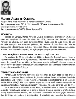 MANOEL ALVES DE OLIVEIRA
FILIAÇÃO: Maria Alves de Oliveira e Manoel Cândido de Oliveira
DATA E LOCAL DE NASCIMENTO: 21/10/1934, Aquidabã (SE)ATUAÇÃO PROFISSIONAL: militar
ORGANIZAÇÃO POLÍTICA: não se aplica
DATA E LOCAL DE MORTE: 8/5/1964, Rio de Janeiro (RJ)
BIOGRAFIA
Nascido em Sergipe, Manoel Alves de Oliveira ingressou no Exército em 1953 pouco
antes de completar 19 anos de idade. Em 1956, casou-se com Norma Conceição
Martorelli de Oliveira, com quem teve cinco filhos. Pouco antes do golpe militar de abril
de 1964, engajado em atividades políticas, foi candidato à presidência do Clube de
Subtenentes e Sargentos do Exército. Morreu aos 30 anos de idade nas dependências do
Hospital Central do Exército (HCE) por ação perpetrada por agentes do Estado.
CONSIDERAÇÕES SOBRE O CASO ATÉ A INSTITUIÇÃO DA CNV
Em decisão de 28 de setembro de 2006, a Comissão Especial sobre Mortos e
Desaparecidos Políticos (CEMDP) reconheceu a responsabilidade do Estado brasileiro pela
morte de Manoel Alves de Oliveira. Seu nome consta no Dossiê ditadura: mortos e
desaparecidos políticos no Brasil (1964-1985) organizado pela Comissão de Familiares de
Mortos e Desaparecidos Políticos.
CIRCUNSTÂNCIAS DE MORTE
Manoel Alves de Oliveira morreu no dia 8 de maio de 1964 após ter sido preso e
torturado por agentes da repressão no Regimento Andrade Neves – Escola de Cavalaria,
localizado na Vila Militar do Rio de Janeiro –, instituição na qual respondia a um Inquérito
Policial Militar (IPM)2
. Pesquisas apontam que sua morte está inserida no quadro de
repressão chamado de “Operação Limpeza”,3
instaurado no país a partir de abril de 1964.
De acordo com o historiador Carlos Fico4
, as notícias sobre a morte do segundo-
sargento Manoel Alves obrigaram o general Castelo Branco a nomear o chefe da Casa
Militar, o general Ernesto Geisel, para comandar uma missão de investigação a respeito
das denúncias de tortura e assassinatos. O resultado das supostas investigações
 