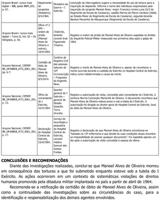Arquivo Brasil: nunca mais
digital – BIB, pasta BNM_025,
p. 67.
Depoimento
de
sargentos
(Relatório),
8/4/1964.
Ministério da
Guerra – I
Exército.
conclusão do interrogatório sugere a necessidade do uso de tortura para a
inquirição do depoente. Informa o nome dos indivíduos responsáveis pela
inquirição do sargento Manoel Alves: major Francisco Ursino Luna (S/2 do
Regimento da Escola de Cavalaria), capitão Marino de Myron Cardoso (Adido
ao Estado-Maior do Regimento da Escola de Cavalaria), segundo-tenente
Newton Mousinho de Albuquerque (Regimento da Escola de Cavalaria).
Arquivo Brasil> nunca mais
digital – Tomo II, Vol. 02 – Os
Atingidos, p. 50.
Ofício nº 2
IPM –
ordem de
prisão
(Manoel
Alves de
Oliveira e
outros),
10/4/1964.
I Exército,
tenente-
coronel Irval
Figueiredo
Teixeira.
Registra a ordem de prisão de Manoel Alves de Oliveira expedida no âmbito
do Inquérito Policial Militar instaurado nos primeiros dias após o golpe de
1964.
Arquivo Nacional, CEMDP:
BR_DFANBSB_ATO_0061_001,
pp. 6-7.
Certidão de
óbito de
Manoel
Alves de
Oliveira,
8/5/2014.
Cartório de
Registro Civil
das pessoas
naturais da
10ª
Circunscrição
– Freguesia
do Engenho
Novo.
Registra a morte de Manoel Alves de Oliveira e, apesar de reconhecer a
morte ocorrida durante a custódia do Exército no Hospital Central do Exército,
indica como indeterminada a causa da morte.
Arquivo Nacional, CEMDP:
BR_DFANBSB_ATO_0061_001,
p. 15.
Ofício do
comandante
do I
Exército,
22/4/1964.
Quartel-
general do I
Exército –
general de
Divisão
Octacílio
Terra
Ururahy.
Registra a autorização de visita, concedida pelo comandante do I Exército, à
senhora Norma Conceição Martorelli de Oliveira. O documento reconhece que
Manoel Alves de Oliveira estava preso e sob a tutela do I Exército. A
autorização foi dirigida ao diretor-geral do Hospital Central do Exército, local
do óbito de Manoel Alves de Oliveira.
Arquivo Nacional, CEMDP:
BR_DFANBSB_ATO_0061_001,
p. 17.
Declaração
do Hospital
Central do
Exército,
23/4/1964.
Serviço de
neurologia e
psiquiatria
do Hospital
Central do
Exército,
coronel-
médico
Samuel dos
Santos
Freitas.
Registra a declaração de que Manoel Alves de Oliveira encontrava-se
“baixado na 13ª enfermaria e que devido às suas condições atuais encontra-
se impossibilitado de assinar qualquer documento”. Foi expedido apenas um
dia após a autorização de visita concedida à esposa da vítima.
CONCLUSÕES E RECOMENDAÇÕES
Diante das investigações realizadas, conclui-se que Manoel Alves de Oliveira morreu
em consequência das torturas a que foi submetido enquanto esteve sob a tutela do I
Exército. As ações ocorreram em um contexto de sistemáticas violações de direitos
humanos promovido pela ditadura militar implantada no país a partir de abril de 1964.
Recomenda-se a retificação da certidão de óbito de Manoel Alves de Oliveira, assim
como a continuidade das investigações sobre as circunstâncias do caso, para a
identificação e responsabilização dos demais agentes envolvidos.
 