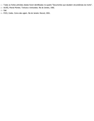 1 – Todas as fontes primárias citadas foram identificadas no quadro “Documentos que elucidam circunstâncias da morte”.
2 – ALVES, Marcio Moreira. Torturas e torturados. Rio de Janeiro, 1966.
3 – Ibid.
4 – FICO, Carlos. Como eles agiam. Rio de Janeiro: Record, 2001.
 