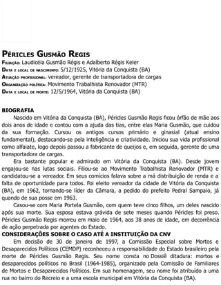 PÉRICLES GUSMÃO REGIS
FILIAÇÃO: Laudicéia Gusmão Régis e Adalberto Régis Keler
DATA E LOCAL DE NASCIMENTO: 5/12/1925, Vitória da Conquista (BA)
ATUAÇÃO PROFISSIONAL: vereador, gerente de transportadora de cargas
ORGANIZAÇÃO POLÍTICA: Movimento Trabalhista Renovador (MTR)
DATA E LOCAL DE MORTE: 12/5/1964, Vitória da Conquista (BA)
BIOGRAFIA
Nascido em Vitória da Conquista (BA), Péricles Gusmão Regis ficou órfão de mãe aos
dois anos de idade e contou com a ajuda das tias, entre elas Maria Gusmão, que cuidou
da sua formação. Cursou os antigos cursos primário e ginasial (atual ensino
fundamental), destacando-se pela inteligência e criatividade. Iniciou sua vida profissional
como alfaiate, logo depois passou a fabricante de queijos e, em seguida, gerente de uma
transportadora de cargas.
Era bastante popular e admirado em Vitória da Conquista (BA). Desde jovem
engajou-se nas lutas sociais. Filiou-se ao Movimento Trabalhista Renovador (MTR) e
candidatou-se a vereador. Em seus comícios falava sobre a má distribuição de renda e a
falta de oportunidade para todos. Foi eleito vereador da cidade de Vitória da Conquista
(BA), em 1962, tornando-se líder da Câmara, a pedido do prefeito Pedral Sampaio, já
quando de sua posse em 1963.
Casou-se com Maria Portela Gusmão, com quem teve cinco filhos, um deles nascido
após sua morte. Sua esposa estava grávida de sete meses quando Péricles foi preso.
Péricles Gusmão Regis morreu em maio de 1964, aos 38 anos de idade, em decorrência
de ação perpetrada por agentes do Estado.
CONSIDERAÇÕES SOBRE O CASO ATÉ A INSTITUIÇÃO DA CNV
Em decisão de 30 de janeiro de 1997, a Comissão Especial sobre Mortos e
Desaparecidos Políticos (CEMDP) reconheceu a responsabilidade do Estado brasileiro pela
morte de Péricles Gusmão Regis. Seu nome consta no Dossiê ditadura: mortos e
desaparecidos políticos no Brasil (1964-1985), organizado pela Comissão de Familiares
de Mortos e Desaparecidos Políticos. Em sua homenagem, seu nome foi atribuído a uma
rua no bairro do Recreio e a uma escola municipal em Vitória da Conquista (BA).
 