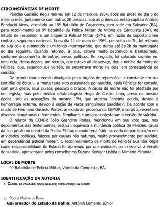 CIRCUNSTÂNCIAS DE MORTE
Péricles Gusmão Regis morreu em 12 de maio de 1964, após ser preso no dia 6 do
mesmo mês, juntamente com outras 20 pessoas, sob as ordens do então capitão Antônio
Bendochi Alves, vinculado ao 19º Batalhão de Caçadores, com sede em Salvador (BA),
para recolhimento ao 9º Batalhão de Polícia Militar de Vitória da Conquista (BA), no
intuito de responder a um Inquérito Policial Militar (IPM), em razão de suposto crime
contra a segurança nacional. Já no dia 11 de maio de 1964, por volta de 7h, foi retirado
de sua cela e submetido a um longo interrogatório, que durou até às 2h da madrugada
do dia seguinte. Quando retornou à cela, estava muito deprimido e transtornado,
conforme depoimento de outros presos políticos. Em seguida, foi colocado sozinho em
uma cela. Horas depois, um recruta, que estava ali de serviço, deu a notícia da morte de
Péricles, que, segundo sua versão, se encontrava morto na cela, em consequência de
suicídio.
De acordo com a versão divulgada pelos órgãos de repressão – e constante em sua
certidão de óbito –, a morte teria sido ocasionada por suicídio, após Péricles ter cortado,
com uma gilete, seus pulsos, pescoço e braços. A causa da morte não foi atestada por
um legista, mas pelo médico oftalmologista Hugo de Castro Lima, preso na mesma
época, sob as acusações do mesmo IPM, que atestou “anemia aguda, devido à
hemorragia externa, devido à seção de vasos sanguíneos (suicídio)”. De acordo com o
relato de Hermann Gusmão Prates, anexado ao processo da CEMDP, o corpo apresentava
diversos hematomas e ferimentos. Familiares e amigos contestaram a versão de suicídio.
O relator da CEMDP, João Grandino Rodas, mencionou em seu voto que, nos
depoimentos das testemunhas, restou inequívoca a militância política de Péricles, causa
da sua prisão no quartel da Polícia Militar, quando teria “sido acusado de participação em
atividades políticas, faleceu por causas não naturais, muito provavelmente por suicídio,
em dependência policial militar”. O reconhecimento da morte de Péricles Gusmão Regis
como responsabilidade do Estado foi aprovado por unanimidade, com ressalva à versão
de suicídio, apresentada pelos conselheiros Suzana Keniger Lisbôa e Nilmário Miranda.
LOCAL DE MORTE
9º Batalhão de Polícia Militar, Vitória da Conquista, BA.
IDENTIFICAÇÃO DA AUTORIA
1. CADEIA DE COMANDO DO(S) ÓRGÃO(S) ENVOLVIDO(S) NA MORTE
1.1. POLÍCIA MILITAR DA BAHIA
Governador do Estado da Bahia: Antônio Lomanto Júnior
 