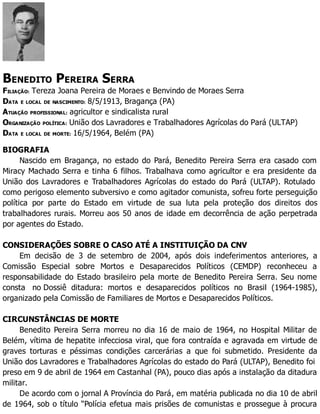 BENEDITO PEREIRA SERRA
FILIAÇÃO: Tereza Joana Pereira de Moraes e Benvindo de Moraes Serra
DATA E LOCAL DE NASCIMENTO: 8/5/1913, Bragança (PA)
ATUAÇÃO PROFISSIONAL: agricultor e sindicalista rural
ORGANIZAÇÃO POLÍTICA: União dos Lavradores e Trabalhadores Agrícolas do Pará (ULTAP)
DATA E LOCAL DE MORTE: 16/5/1964, Belém (PA)
BIOGRAFIA
Nascido em Bragança, no estado do Pará, Benedito Pereira Serra era casado com
Miracy Machado Serra e tinha 6 filhos. Trabalhava como agricultor e era presidente da
União dos Lavradores e Trabalhadores Agrícolas do estado do Pará (ULTAP). Rotulado
como perigoso elemento subversivo e como agitador comunista, sofreu forte perseguição
política por parte do Estado em virtude de sua luta pela proteção dos direitos dos
trabalhadores rurais. Morreu aos 50 anos de idade em decorrência de ação perpetrada
por agentes do Estado.
CONSIDERAÇÕES SOBRE O CASO ATÉ A INSTITUIÇÃO DA CNV
Em decisão de 3 de setembro de 2004, após dois indeferimentos anteriores, a
Comissão Especial sobre Mortos e Desaparecidos Políticos (CEMDP) reconheceu a
responsabilidade do Estado brasileiro pela morte de Benedito Pereira Serra. Seu nome
consta no Dossiê ditadura: mortos e desaparecidos políticos no Brasil (1964-1985),
organizado pela Comissão de Familiares de Mortos e Desaparecidos Políticos.
CIRCUNSTÂNCIAS DE MORTE
Benedito Pereira Serra morreu no dia 16 de maio de 1964, no Hospital Militar de
Belém, vítima de hepatite infecciosa viral, que fora contraída e agravada em virtude de
graves torturas e péssimas condições carcerárias a que foi submetido. Presidente da
União dos Lavradores e Trabalhadores Agrícolas do estado do Pará (ULTAP), Benedito foi
preso em 9 de abril de 1964 em Castanhal (PA), pouco dias após a instalação da ditadura
militar.
De acordo com o jornal A Província do Pará, em matéria publicada no dia 10 de abril
de 1964, sob o título “Polícia efetua mais prisões de comunistas e prossegue à procura
 