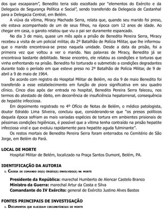 dos que escaparam”, Benedito teria sido escoltado por “elementos do Exército e da
Delegacia de Segurança Política e Social”, sendo transferido da Delegacia de Castanhal
para a Delegacia Central, em Belém.
A viúva da vítima, Miracy Machado Serra, relata que, quando seu marido foi preso,
ele estava acompanhado de um de seus filhos, na época com 12 anos de idade. Ao
chegar em casa, o garoto relatou que viu o pai ser duramente espancado.
No dia 3 de maio, quase um mês após a prisão de Benedito Pereira Serra, Miracy
recebeu a visita de um policial militar, do 2º Batalhão de Polícia Militar, que lhe informou
que o marido encontrava-se preso naquela unidade. Desde a data da prisão, foi a
primeira vez que voltou a ver o marido. Nas palavras de Miracy, Benedito já se
encontrava bastante debilitado. Nesse encontro, ele relatou as condições e torturas que
vinha enfrentando na prisão. Benedito foi torturado e submetido a condições degradantes
durante todo o período em que esteve preso no 2º Batalhão de Polícia Militar, de 9 de
abril a 9 de maio de 1964.
De acordo com registro do Hospital Militar de Belém, no dia 9 de maio Benedito foi
transferido a esse estabelecimento em função de piora significativa em seu quadro
clínico. Cinco dias após dar entrada no hospital, Benedito Pereira Serra faleceu, nos
termos do atestado de óbito, em decorrência de insuficiência hepatorrenal, consequência
de hepatite infecciosa.
Em depoimento registrado no 4º Ofício de Notas de Belém, o médico patologista,
doutor Edraldo Lima Silveira, concluiu que, considerando-se que “os presos políticos
daquela época sofriam as mais variadas espécies de tortura em ambientes prisionais de
péssimas condições higiênicas, é possível que a vítima tenha contraído na prisão hepatite
infecciosa viral e que evoluiu rapidamente para hepatite aguda fulminante”.
Os restos mortais de Benedito Pereira Serra foram enterrados no Cemitério de São
Jorge, em Belém do Pará.
LOCAL DE MORTE
Hospital Militar de Belém, localizado na Praça Santos Dumont, Belém, PA.
IDENTIFICAÇÃO DA AUTORIA
1. CADEIA DE COMANDO DO(S) ÓRGÃO(S) ENVOLVIDO(S) NA MORTE
Presidente da República: marechal Humberto de Alencar Castelo Branco
Ministro da Guerra: marechal Artur da Costa e Silva
Comandante do IV Exército: general de Exército Justino Alves Bastos
FONTES PRINCIPAIS DE INVESTIGAÇÃO
1. DOCUMENTOS QUE ELUCIDAM CIRCUNSTÂNCIAS DE MORTE
 