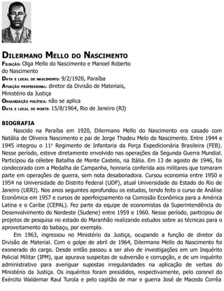 DILERMANO MELLO DO NASCIMENTO
FILIAÇÃO: Olga Mello do Nascimento e Manoel Roberto
do Nascimento
DATA E LOCAL DE NASCIMENTO: 9/2/1920, Paraíba
ATUAÇÃO PROFISSIONAL: diretor da Divisão de Materiais,
Ministério da Justiça
ORGANIZAÇÃO POLÍTICA: não se aplica
DATA E LOCAL DE MORTE: 15/8/1964, Rio de Janeiro (RJ)
BIOGRAFIA
Nascido na Paraíba em 1920, Dilermano Mello do Nascimento era casado com
Natália de Oliveira Nascimento e pai de Jorge Thadeu Melo do Nascimento. Entre 1944 e
1945 integrou o 11o
Regimento de Infantaria da Força Expedicionária Brasileira (FEB).
Nesse período, esteve diretamente envolvido nas operações da Segunda Guerra Mundial.
Participou da célebre Batalha de Monte Castelo, na Itália. Em 13 de agosto de 1946, foi
condecorado com a Medalha de Campanha, honraria conferida aos militares que tomaram
parte em operações de guerra, sem nota desabonadora. Cursou economia entre 1950 e
1954 na Universidade do Distrito Federal (UDF), atual Universidade do Estado do Rio de
Janeiro (UERJ). Nos anos seguintes aprofundou os estudos, tendo feito o curso de Análise
Econômica em 1957 e cursos de aperfeiçoamento na Comissão Econômica para a América
Latina e o Caribe (CEPAL). Fez parte da equipe de economistas da Superintendência do
Desenvolvimento do Nordeste (Sudene) entre 1959 e 1960. Nesse período, participou de
projetos de pesquisa no estado do Maranhão realizando estudos sobre as técnicas para o
aproveitamento do babaçu, por exemplo.
Em 1963, ingressou no Ministério da Justiça, ocupando a função de diretor da
Divisão de Material. Com o golpe de abril de 1964, Dilermano Mello do Nascimento foi
exonerado do cargo. Desde então passou a ser alvo de investigações em um Inquérito
Policial Militar (IPM), que apurava suspeitas de subversão e corrupção, e de um inquérito
administrativo para averiguar supostas irregularidades na aplicação de verbas do
Ministério da Justiça. Os inquéritos foram presididos, respectivamente, pelo coronel do
Exército Waldemar Raul Turola e pelo capitão de mar e guerra José de Macedo Corrêa
 