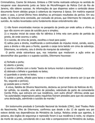 Criminalística, Cosme Sá Antunes. Embora a CNV tenha realizado esforços no sentido de
recuperar esse documento junto ao Setor de Microfilmagem da Polícia Civil do Rio de
Janeiro, não obteve sucesso. As informações de que dispomos sobre o conteúdo desse
documento foram obtidas graças à cobertura da imprensa à época. Em matéria especial
sobre o caso, o jornal Última Hora detalhou os principais resultados da perícia. Em seu
laudo, Sá Antunes teria concluído, por exclusão de provas, que Dilermano foi induzido ao
suicídio. As razões levantadas como fundamento desse entendimento são:
1) não foram encontradas marcas no parapeito da janela por onde saltou a vítima, o
que não ocorre em casos de suicídio puro e simples;
2) o impulso inicial do corpo não foi idêntico à linha reta com ponto de partida da
janela, de onde ocorreu o salto;
3) o suicida, de cima da janela, escolheu o local para pular;
4) saltou para a direita, modificando a continuidade do impulso inicial, caindo, assim,
para a direita e não para a frente, quando o corpo teria batido em cima da sobreloja.
Dilermano, no entanto, caiu à direita da marquise da sobreloja.2
O perito ainda estranhava que, nos instantes que mediaram a ação entre se
desvencilhar dos guardas e o suposto suicídio, Dilermano houvesse:
a) fechado a porta;
b) aberto a janela;
c) escrito o bilhete com o texto “basta de tortura mental e desmoralização”;
d) dobrado o bilhete e guardado no bolso;
e) guardado a caneta no bolso;
f) subido a janela, olhado para baixo e escolhido o local onde deveria cair (o que ele
fez, segundo a perícia);
g) pulado para a morte.3
A viúva, Natália de Oliveira Nascimento, declarou ao jornal Diário de Notícias do RJ,
ter sofrido, na ocasião, uma série de pressões, sobretudo da parte do comandante
Corrêa Pinto, que estivera em sua residência, com outro oficial”. Afirmou ainda que
“as autoridades responsáveis pelos inquéritos fizeram pressões para que ela assinasse
uma declaração, admitindo o suicídio do marido.4
Em testemunho prestado à Comissão Nacional da Verdade (CNV), José Thadeu Melo
do Nascimento, filho de Dilermano, confirmou que desde o dia 12 de agosto seu pai
esteve detido nas dependências do Ministério da Justiça. Relatou ainda que agentes, à
paisana, dos órgãos de segurança e repressão foram à sua residência à noite, na véspera
da morte de seu pai, convidando ele e sua mãe a comparecerem no Ministério da Justiça,
 