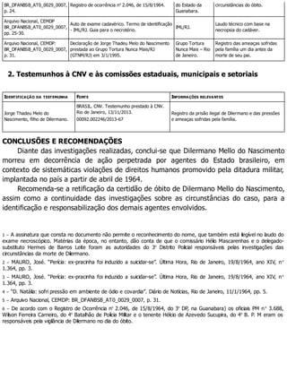 BR_DFANBSB_AT0_0029_0007,
p. 24.
Registro de ocorrência no
2.046, de 15/8/1964. do Estado da
Guanabara.
circunstâncias do óbito.
Arquivo Nacional, CEMDP
BR_DFANBSB_AT0_0029_0007,
pp. 25-30.
Auto de exame cadavérico. Termo de identificação
- IML/RJ. Guia para o necrotério.
IML/RJ.
Laudo técnico com base na
necropsia do cadáver.
Arquivo Nacional, CEMDP:
BR_DFANBSB_AT0_0029_0007,
p. 31.
Declaração de Jorge Thadeu Melo do Nascimento
prestada ao Grupo Tortura Nunca Mais/RJ
(GTNM/RJ) em 3/1/1995.
Grupo Tortura
Nunca Mais – Rio
de Janeiro.
Registro das ameaças sofridas
pela família um dia antes da
morte de seu pai.
2. Testemunhos à CNV e às comissões estaduais, municipais e setoriais
IDENTIFICAÇÃO DA TESTEMUNHA FONTE INFORMAÇÕES RELEVANTES
Jorge Thadeu Melo do
Nascimento, filho de Dilermano.
BRASIL. CNV. Testemunho prestado à CNV.
Rio de Janeiro, 13/11/2013.
00092.002246/2013-67
Registro da prisão ilegal de Dilermano e das pressões
e ameaças sofridas pela família.
CONCLUSÕES E RECOMENDAÇÕES
Diante das investigações realizadas, conclui-se que Dilermano Mello do Nascimento
morreu em decorrência de ação perpetrada por agentes do Estado brasileiro, em
contexto de sistemáticas violações de direitos humanos promovido pela ditadura militar,
implantada no país a partir de abril de 1964.
Recomenda-se a retificação da certidão de óbito de Dilermano Mello do Nascimento,
assim como a continuidade das investigações sobre as circunstâncias do caso, para a
identificação e responsabilização dos demais agentes envolvidos.
1 – A assinatura que consta no documento não permite o reconhecimento do nome, que também está ilegível no laudo do
exame necroscópico. Matérias da época, no entanto, dão conta de que o comissário Hélio Mascarenhas e o delegado-
substituto Hermes de Barros Leite foram as autoridades do 3o
Distrito Policial responsáveis pelas investigações das
circunstâncias da morte de Dilermano.
2 – MAURO, José. “Perícia: ex-pracinha foi induzido a suicidar-se”. Última Hora, Rio de Janeiro, 19/8/1964, ano XIV, no
1.364, pp. 3.
3 – MAURO, José. “Perícia: ex-pracinha foi induzido a suicidar-se”. Última Hora, Rio de Janeiro, 19/8/1964, ano XIV, no
1.364, pp. 3.
4 – “D. Natália: sofri pressão em ambiente de ódio e covardia”. Diário de Notícias, Rio de Janeiro, 11/1/1964, pp. 5.
5 – Arquivo Nacional, CEMDP: BR_DFANBSB_AT0_0029_0007, p. 31.
6 – De acordo com o Registro de Ocorrência no
2.046, de 15/8/1964, do 3o
DP, na Guanabara) os oficiais PM no
3.688,
Wilson Ferreira Carneiro, do 4o
Batalhão de Polícia Militar e o tenente Hélcio de Azevedo Sucupira, do 4o
B. P. M eram os
responsáveis pela vigilância de Dilermano no dia do óbito.
 