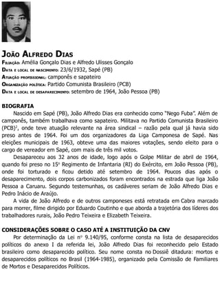 JOÃO ALFREDO DIAS
FILIAÇÃO: Amélia Gonçalo Dias e Alfredo Ulisses Gonçalo
DATA E LOCAL DE NASCIMENTO: 23/6/1932, Sapé (PB)
ATUAÇÃO PROFISSIONAL: camponês e sapateiro
ORGANIZAÇÃO POLÍTICA: Partido Comunista Brasileiro (PCB)
DATA E LOCAL DE DESAPARECIMENTO: setembro de 1964, João Pessoa (PB)
BIOGRAFIA
Nascido em Sapé (PB), João Alfredo Dias era conhecido como “Nego Fuba”. Além de
camponês, também trabalhava como sapateiro. Militava no Partido Comunista Brasileiro
(PCB)2
, onde teve atuação relevante na área sindical – razão pela qual já havia sido
preso antes de 1964. Foi um dos organizadores da Liga Camponesa de Sapé. Nas
eleições municipais de 1963, obteve uma das maiores votações, sendo eleito para o
cargo de vereador em Sapé, com mais de três mil votos.
Desapareceu aos 32 anos de idade, logo após o Golpe Militar de abril de 1964,
quando foi preso no 15o
Regimento de Infantaria (RI) do Exército, em João Pessoa (PB),
onde foi torturado e ficou detido até setembro de 1964. Poucos dias após o
desaparecimento, dois corpos carbonizados foram encontrados na estrada que liga João
Pessoa a Caruaru. Segundo testemunhas, os cadáveres seriam de João Alfredo Dias e
Pedro Inácio de Araújo.
A vida de João Alfredo e de outros camponeses está retratada em Cabra marcado
para morrer, filme dirigido por Eduardo Coutinho e que aborda a trajetória dos líderes dos
trabalhadores rurais, João Pedro Teixeira e Elizabeth Teixeira.
CONSIDERAÇÕES SOBRE O CASO ATÉ A INSTITUIÇÃO DA CNV
Por determinação da Lei no
9.140/95, conforme consta na lista de desaparecidos
políticos do anexo I da referida lei, João Alfredo Dias foi reconhecido pelo Estado
brasileiro como desaparecido político. Seu nome consta no Dossiê ditadura: mortos e
desaparecidos políticos no Brasil (1964-1985), organizado pela Comissão de Familiares
de Mortos e Desaparecidos Políticos.
 
