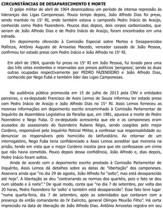 CIRCUNSTÂNCIAS DE DESAPARECIMENTO E MORTE
O golpe militar de abril de 1964 desencadeou um período de intensa repressão às
lideranças das Ligas Camponesas. Pouco tempo depois, João Alfredo Dias foi preso,
sendo mantido no 15o
RI, onde também estava o camponês Pedro Inácio de Araújo,
conhecido como Pedro Fazendeiro. Poucos dias depois, dois corpos carbonizados, que
seriam de João Alfredo Dias e de Pedro Inácio de Araújo, foram encontrados em uma
estrada.
Em depoimento oferecido à Comissão Especial sobre Mortos e Desaparecidos
Políticos, Antônio Augusto de Arroxelas Macedo, vereador cassado de João Pessoa,
confirmou ter estado preso com Pedro Inácio e João Alfredo no 15o
RI.
Em abril de 1964, quando fui preso no 15o
RI em João Pessoa, fui levado para uma
das três celas existentes e reservadas aos presos políticos ‘perigosos’, sendo as duas
outras ocupadas respectivamente por PEDRO FAZENDEIRO e João Alfredo Dias,
conhecido por Nego Fubá e também líder das Ligas Camponesas.
Na audiência pública promovida em 15 de julho de 2013 pela CNV e entidades
parceiras, o ex-deputado Francisco de Assis Lemos de Souza informou ter estado preso
com Pedro Inácio de Araújo e João Alfredo Dias no 15o
RI. Assis Lemos forneceu as
mesmas informações em depoimento escrito encaminhado à Comissão Parlamentar de
Inquérito da Assembleia Legislativa da Paraíba que, em 1981, apurava a morte de Pedro
Fazendeiro e Nego Fuba. O ex-deputado acrescenta que ele e os camponeses eram
acusados do assassinato do fazendeiro Rubens Régis, sendo coagidos pelo major
Cordeiro, responsável pelo Inquérito Policial Militar, a confessar sua responsabilidade ou
denunciar os responsáveis pelo homicídio do latifundiário. Ao retornar de um
interrogatório, Nego Fuba teria confidenciado a Assis Lemos acreditar que morreria na
prisão, tendo em vista que o major Cordeiro insistia para que ele confessasse um crime
que não havia cometido. Pouco depois dessa confidência, João Alfredo e, dias depois,
Pedro Inácio foram soltos.
Ainda de acordo com o depoimento escrito prestado à Comissão Parlamentar de
Inquérito, Assis Lemos dá detalhes sobre as datas de “libertação” dos camponeses.
Assevera ainda que “no dia 29 de agosto, João Alfredo foi “solto”, mas está desaparecido
até hoje”. A libertação se deu “contrariando as normas dos quartéis, pois o fato se deu
num sábado e à noite”.4
De igual modo, conta que “no dia 7 de setembro, por volta das
20 horas, Pedro Fazendeiro foi ‘solto’ e também está desaparecido”. Esse fato teve lugar
“numa quarta-feira, dia 7 de setembro, após as solenidades que contaram com a
presença do então comandante do IV Exército, general Olímpio Mourão Filho”. Há certa
imprecisão na data de liberação de João Alfredo Dias. Antônio Arroxelas registra em seu
 