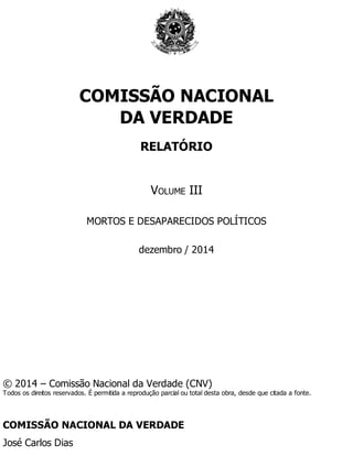 Páginas Introdutórias
COMISSÃO NACIONAL
DA VERDADE
RELATÓRIO
VOLUME III
MORTOS E DESAPARECIDOS POLÍTICOS
dezembro / 2014
© 2014 – Comissão Nacional da Verdade (CNV)
Todos os direitos reservados. É permitida a reprodução parcial ou total desta obra, desde que citada a fonte.
COMISSÃO NACIONAL DA VERDADE
José Carlos Dias
 