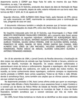 depoimento escrito à CEMDP que Nego Fuba foi solto no mesmo dia que Pedro
Fazendeiro, ou seja, 7 de setembro.
Um documento do IV Exército, produzido dias depois da data de libertação de Nego
Fuba, informa que o camponês, depois de solto, estaria militando em sua terra natal. Nos
termos da RQI no
6/64, de 31 de agosto de 1964:
Segundo informes, JOÃO ALFREDO DIAS (Nego Fubá), após liberado do IPM, esteve
em ação novamente em SAPÉ, reanimando os camponeses para a continuação da
luta, pregando de casa em casa.
O documento informava também a relação de pessoas que já haviam sido presas
por conta das investigações do citado IPM, entre eles Pedro Inácio de Araújo:
No Inquérito instaurado pelo Cmt do IV Exército, cujo Encarregado é o Major JOSÉ
BENEDITO MONTENEGRO MAGALHÃES CORDEIRO, até a presente data foram presos
para averiguações os seguintes indivíduos: LAURINDO DE ALBUQUERQUE MELO,
ANTÔNIO AUGUSTO DE SOUZA, ANTÔNIO AUGUSTO ARROXELAS MACEDO, ANTÔNIO
AURÉLIO TEIXEIRA, GILVAN CAMILO PEREIRA, JOSÉ DE OLIVEIRA RAMOS, DURVAL
FRANCISCO DE ASSIS, MANOEL DE DEUS, PEDRO DANTAS DAS CHAGAS, JOÃO
ALFREDO DIAS, JÓRIO DE LIRA MACHADO, HELOÍSIO GERÔNIMO LEITE, NIZI
MARINHEIRO, PEDRO INÁCIO DE ARAÚJO, OLIVEIRO CAVALCANTI OLIVEIRA e
ANTÔNIO FERNANDES ANDRADE.
Em 10 de setembro de 1964, o jornal Correio da Paraíba denunciou a localização de
dois corpos nas adjacências da estrada que liga Campina Grande a Caruaru, próximo ao
distrito de Alcantil, município de Boqueirão. Os corpos estavam carbonizados e
apresentavam sinais de tortura e enforcamento. Segundo a reportagem, não foi possível
proceder à identificação dos cadáveres, em razão do estado dos restos mortais. Na
ocasião, ao tomar conhecimento dessa reportagem, conforme consigna no depoimento
escrito prestado à CEMDP, Assis Lemos suspeitava “tratar-se de Pedro e João Alfredo
devido à semelhança física, como também aos calções que as vítimas usavam, idênticos
aos que vestiam na prisão”.
No depoimento prestado à CNV, Assis Lemos afirma ainda que quem se encarregou
de entregar João Alfredo e Pedro Fazendeiro a seus assassinos foram o major Cordeiro e
o coronel Luiz de Barros da Polícia Militar do Estado da Paraíba (PMEPB), responsável
pela repressão aos movimentos camponeses no município de Sapé. A viúva de Pedro
Fazendeiro também acreditava que o coronel estivesse por trás da morte dos
camponeses.
Em 1995, foram feitas tentativas no intuito de se identificar os dois corpos noticiados
 