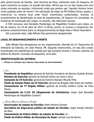 pelo jornal Correio da Paraíba. José Severino da Silva, conhecido como Zé Vaqueiro, foi
quem encontrou os corpos, na ocasião dos fatos. Afirma que viu um dos corpos com uma
corda amarrada ao pescoço, informando ainda que parecia que “aqueles homens foram
muito judiados antes de morrer”. Por solicitação do major da PM Antônio Farias, ajudou a
enterrá-los no mesmo local onde foram encontrados carbonizados. Durante os
procedimentos de identificação do local de sepultamento, Zé Vaqueiro foi consultado. As
tentativas de localização dos corpos, no entanto, não obtiveram sucesso.
A CNV convocou José Benedito Montenegro de Magalhães Cordeiro para depor, no
Rio de Janeiro, em 29 de julho de 2014. O oficial, porém, se recusou a comparecer. Ele
prestaria esclarecimentos sobre os desaparecimentos de Nego Fuba e Pedro Fazendeiro.
Até a presente data, João Alfredo Dias permanece desaparecido.
LOCAL DE DESAPARECIMENTO E MORTE
João Alfredo Dias desapareceu ao ser, supostamente, liberado do 15 o
Regimento de
Infantaria do Exército, em João Pessoa, PB. Segundo testemunhas, um dos dois corpos
encontrados nas adjacências da estrada que liga Campina Grande a Caruaru, próximo ao
distrito de Alcantil, município de Boqueirão, seria dele.
IDENTIFICAÇÃO DA AUTORIA
1. CADEIA DE COMANDO DO(S) ÓRGÃO(S) ENVOLVIDO(S) NO DESAPARECIMENTO
1.1. I/15
Presidente da República: general de Exército Humberto de Alencar Castello Branco
Ministro do Exército: general de Exército Arthur da Costa e Silva
Comando do IV Exército: general de Exército Olympio Mourão Filho
Chefe de Estado-Maior do IV Exército: general de Brigada João Dutra de Castilho
Comandante da 7ª Região Militar: general de Divisão Antônio Carlos da Silva
Muricy
Comandante do I/15o
RI (Regimento de Infantaria): major José Benedito
Montenegro de Magalhães Cordeiro
1.2. POLÍCIA MILITAR DO ESTADO DA PARAÍBA
Governador do estado da Paraíba: Pedro Moreno Gondim
Secretário de Segurança pública do estado da Paraíba: major Renato Macário
de Brito
Comandante da Polícia Militar do estado da Paraíba: n/i
Chefe da Polícia Militar do Município de Sapé: coronel Luiz de Barros
 