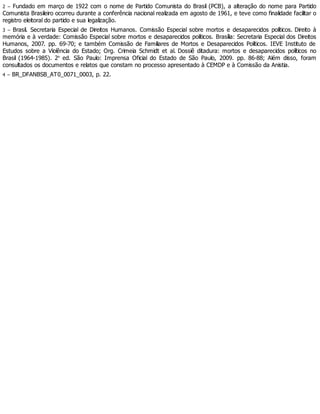2 – Fundado em março de 1922 com o nome de Partido Comunista do Brasil (PCB), a alteração do nome para Partido
Comunista Brasileiro ocorreu durante a conferência nacional realizada em agosto de 1961, e teve como finalidade facilitar o
registro eleitoral do partido e sua legalização.
3 – Brasil. Secretaria Especial de Direitos Humanos. Comissão Especial sobre mortos e desaparecidos políticos. Direito à
memória e à verdade: Comissão Especial sobre mortos e desaparecidos políticos. Brasília: Secretaria Especial dos Direitos
Humanos, 2007. pp. 69-70; e também Comissão de Familiares de Mortos e Desaparecidos Políticos. IEVE Instituto de
Estudos sobre a Violência do Estado; Org. Crimeia Schmidt et al. Dossiê ditadura: mortos e desaparecidos políticos no
Brasil (1964-1985). 2a
ed. São Paulo: Imprensa Oficial do Estado de São Paulo, 2009. pp. 86-88; Além disso, foram
consultados os documentos e relatos que constam no processo apresentado à CEMDP e à Comissão da Anistia.
4 – BR_DFANBSB_AT0_0071_0003, p. 22.
 