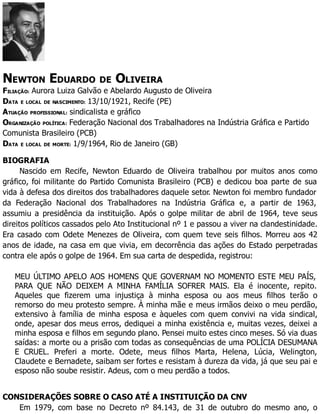 NEWTON EDUARDO DE OLIVEIRA
FILIAÇÃO: Aurora Luiza Galvão e Abelardo Augusto de Oliveira
DATA E LOCAL DE NASCIMENTO: 13/10/1921, Recife (PE)
ATUAÇÃO PROFISSIONAL: sindicalista e gráfico
ORGANIZAÇÃO POLÍTICA: Federação Nacional dos Trabalhadores na Indústria Gráfica e Partido
Comunista Brasileiro (PCB)
DATA E LOCAL DE MORTE: 1/9/1964, Rio de Janeiro (GB)
BIOGRAFIA
Nascido em Recife, Newton Eduardo de Oliveira trabalhou por muitos anos como
gráfico, foi militante do Partido Comunista Brasileiro (PCB) e dedicou boa parte de sua
vida à defesa dos direitos dos trabalhadores daquele setor. Newton foi membro fundador
da Federação Nacional dos Trabalhadores na Indústria Gráfica e, a partir de 1963,
assumiu a presidência da instituição. Após o golpe militar de abril de 1964, teve seus
direitos políticos cassados pelo Ato Institucional nº 1 e passou a viver na clandestinidade.
Era casado com Odete Menezes de Oliveira, com quem teve seis filhos. Morreu aos 42
anos de idade, na casa em que vivia, em decorrência das ações do Estado perpetradas
contra ele após o golpe de 1964. Em sua carta de despedida, registrou:
MEU ÚLTIMO APELO AOS HOMENS QUE GOVERNAM NO MOMENTO ESTE MEU PAÍS,
PARA QUE NÃO DEIXEM A MINHA FAMÍLIA SOFRER MAIS. Ela é inocente, repito.
Aqueles que fizerem uma injustiça à minha esposa ou aos meus filhos terão o
remorso do meu protesto sempre. À minha mãe e meus irmãos deixo o meu perdão,
extensivo à família de minha esposa e àqueles com quem convivi na vida sindical,
onde, apesar dos meus erros, dediquei a minha existência e, muitas vezes, deixei a
minha esposa e filhos em segundo plano. Pensei muito estes cinco meses. Só via duas
saídas: a morte ou a prisão com todas as consequências de uma POLÍCIA DESUMANA
E CRUEL. Preferi a morte. Odete, meus filhos Marta, Helena, Lúcia, Welington,
Claudete e Bernadete, saibam ser fortes e resistam à dureza da vida, já que seu pai e
esposo não soube resistir. Adeus, com o meu perdão a todos.
CONSIDERAÇÕES SOBRE O CASO ATÉ A INSTITUIÇÃO DA CNV
Em 1979, com base no Decreto nº 84.143, de 31 de outubro do mesmo ano, o
 