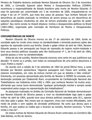 Ministro do Trabalho declarou anistiado Newton Eduardo de Oliveira. Em 3 de novembro
de 2005, a Comissão Especial sobre Mortos e Desaparecidos Políticos (CEMDP)
reconheceu a responsabilidade do Estado brasileiro pela morte de Newton Eduardo. O
caso foi aprovado por unanimidade em 3 de novembro de 2005, enquadrando-se no
artigo 4 da Lei nº 10.875, que trata dos casos de pessoas “que tenham falecido em
decorrência de suicídio praticado na iminência de serem presas ou em decorrência de
sequelas psicológicas resultantes de atos de tortura praticados por agentes do poder
público”. Seu nome consta no Dossiê ditadura: mortos e desaparecidos políticos no Brasil
(1964-1985), organizado pela Comissão de Familiares de Mortos e Desaparecidos
Políticos.
CIRCUNSTÂNCIAS DE MORTE
Newton Eduardo de Oliveira morreu no dia 1º de setembro de 1964, tendo se
suicidado após ter vivido cinco meses na clandestinidade e temendo possíveis ações dos
agentes da repressão contra sua família. Desde o golpe militar de abril de 1964, Newton
Eduardo passou a ser perseguido por forças de repressão do regime recém-instalado e
teve seus direitos políticos cassados pelo Ato Institucional nº 1, de 9 de abril de 1964,
quando passou a viver na clandestinidade.
Antes do ato de suicídio, Newton Eduardo escreveu uma carta em que justificava sua
decisão: “A morte ou a prisão, com todas as consequências de uma polícia desumana e
cruel. Preferi a morte”.
De acordo com a edição de 4 de setembro de 1964 do jornal Última Hora, a carta
deixada por Newton apresentava “algumas passagens com frases sem sentido, por
estarem incompletas, em vista da tortura mental em que se debatia o líder sindical”.
Entretanto, em processo apresentado pela família de Newton à CEMDP, foi anexada uma
declaração prestada por Clodesmidt Riani, ex-presidente da Confederação Nacional dos
Trabalhadores nas Indústrias entre 1962 e 1964, que conhecia Newton há muitos anos,
afirmando que nunca havia demonstrado “qualquer perturbação mental e sempre sendo
responsável pelos cargos na representação dos trabalhadores”.
As pesquisas realizadas no âmbito da Comissão Nacional da Verdade demonstraram
que Newton Eduardo de Oliveira passou a viver na clandestinidade logo após o golpe
militar de abril de 1964, quando teve seus direitos políticos cassados pelo AI-1, apenas
oito dias após o golpe. Nos meses que se seguiram, viveu com muitas dificuldades, com
medo da prisão e sem opções de atividade profissional. Na carta que deixou para a
família, em que explica as razões que o levaram ao suicídio, Newton escreveu: “a fome
ronda o meu lar”.
Os restos mortais de Newton Eduardo de Oliveira foram enterrados no Cemitério São
João Batista, no Rio de Janeiro.
 